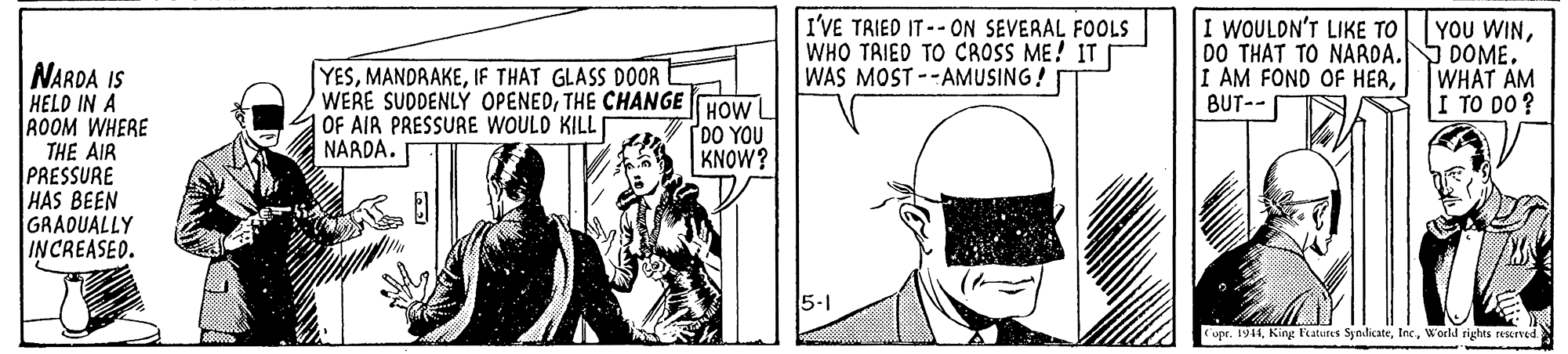 Art OCR: I'VE TRIED IT--ON SEVERAL FOOLS WHO TAIED TO CROSS ME! IT WAS MOST --AMUSING! I WOULDN'T LIKE TO 00 THAT TO NAROA.S DOME. I AM FOND OF HERBUT-- YOU WINNARDA IS HELD IN A ROOM WHERE THE AIR PRESSURE HAS BEEN GRADUALLY INCREASED. YESIF THAT GLASS DOOR WERE SUDDENLÝ OPENEDTHE CHANGE HOW |OF AIR PRESSURE WOULD KILL NARDA. WHAT AM I TO DO ? DO YOU KNOW? 5-1 upr. 1911Woeld rights reserved I'VE TRIED IT--ON SEVERAL FOOLS WHO TAIED TO CROSS ME! IT WAS MOST --AMUSING! I WOULDN'T LIKE TO 00 THAT TO NAROA.S DOME. I AM FOND OF HERBUT-- YOU WINNARDA IS HELD IN A ROOM WHERE THE AIR PRESSURE HAS BEEN GRADUALLY INCREASED. YESIF THAT GLASS DOOR WERE SUDDENLÝ OPENEDTHE CHANGE HOW |OF AIR PRESSURE WOULD KILL NARDA. WHAT AM I TO DO ? DO YOU KNOW? 5-1 upr. 1911King Featurus SyndicateWoeld rights reserved