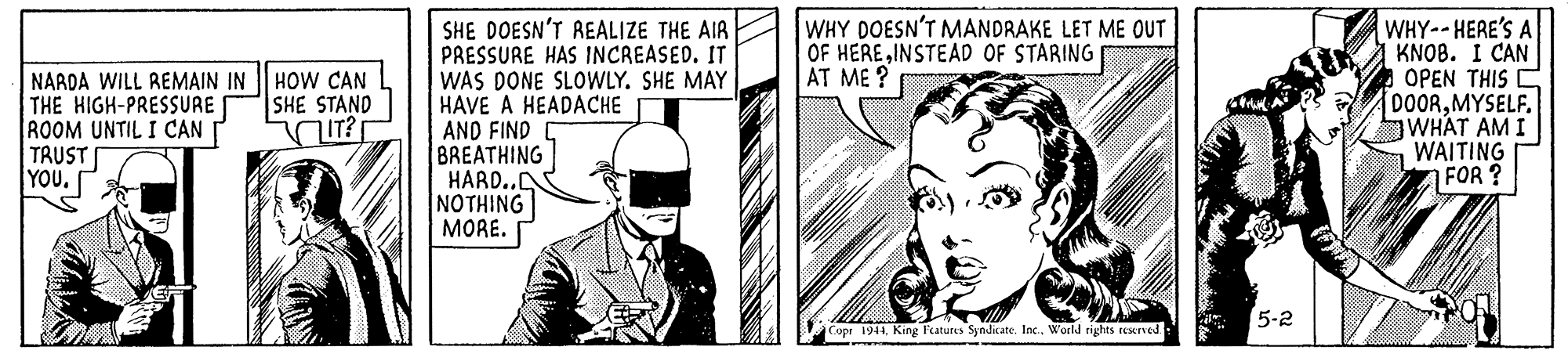 Art OCR: WHY DOESN'T MANDRAKE LET ME OUT OF HEREINSTEAD OF STARING AT ME ? SHE DOESN'T REALIZE THE AIR PRESSURE HAS INCREASED. IT WAS DONE SLOWLY. SHE MAY HÁVE A HEADACHE AND FIND BREATHING HARD.. NOTHING MORE. WHY-- HERE'S A KNOB. I CAN OPEN THIS C DOORMYSELF. WHAT AM I WAITING FOR ? HOW CAN SHE STAND NARDA WILL REMAIN IN THE HIGH-PRESSURE ROOM UNTIL I CAN TRUST YOU. IT? 5-2 Copr 1944World rights reurved WHY DOESN'T MANDRAKE LET ME OUT OF HEREINSTEAD OF STARING AT ME ? SHE DOESN'T REALIZE THE AIR PRESSURE HAS INCREASED. IT WAS DONE SLOWLY. SHE MAY HÁVE A HEADACHE AND FIND BREATHING HARD.. NOTHING MORE. WHY-- HERE'S A KNOB. I CAN OPEN THIS C DOORMYSELF. WHAT AM I WAITING FOR ? HOW CAN SHE STAND NARDA WILL REMAIN IN THE HIGH-PRESSURE ROOM UNTIL I CAN TRUST YOU. IT? 5-2 Copr 1944King l'eatures Syndicate. Inc.World rights reurved