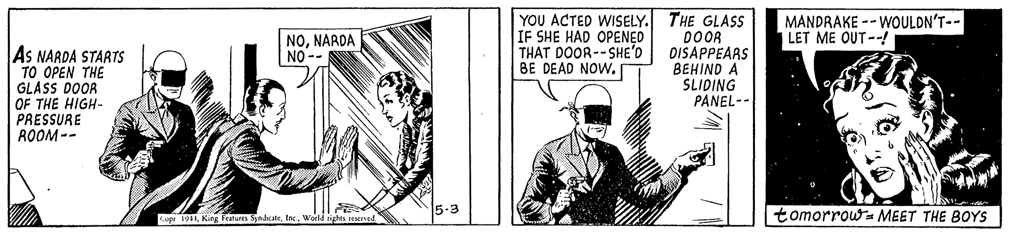 Drawing OCR: YOU ACTED WISELY. THE GLASS DOOR DISAPPEARS BEHIND A SLIDING PANEL-- MANDRAKE -- WOULDN'T-- LET ME OUT--! NONARDA NO -- IF SHE HAD OPENED THAT DOOR--SHE'D BE DEAD NOW. As NARDA STARTS TO OPEN THE GLASS DOOR OF THE HIGH- PRESSURE ROOM -- 5-3 tomorrowa MEET THE BOYS Lope 1941World rights rexrved. YOU ACTED WISELY. THE GLASS DOOR DISAPPEARS BEHIND A SLIDING PANEL-- MANDRAKE -- WOULDN'T-- LET ME OUT--! NONARDA NO -- IF SHE HAD OPENED THAT DOOR--SHE'D BE DEAD NOW. As NARDA STARTS TO OPEN THE GLASS DOOR OF THE HIGH- PRESSURE ROOM -- 5-3 tomorrowa MEET THE BOYS Lope 1941King Features SyndcateWorld rights rexrved.
