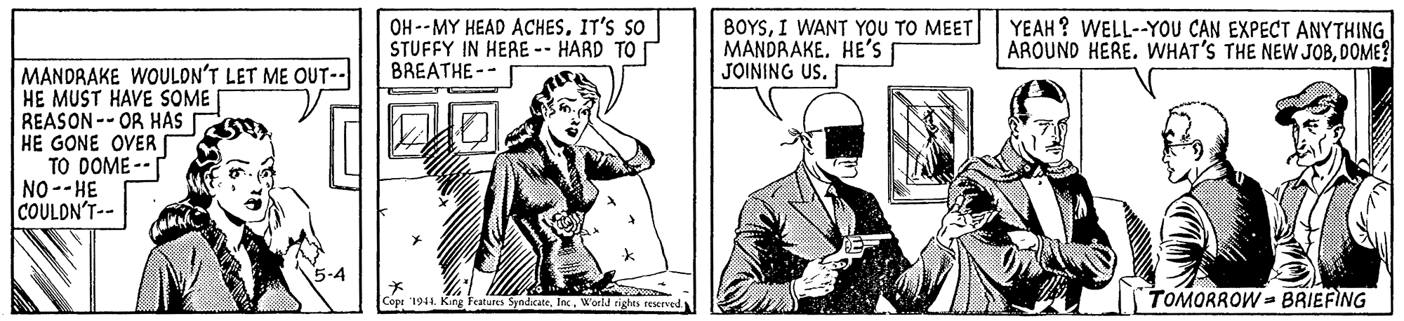 Organism OCR: OH --MY HEAD ACHESIT'S SO STUFFY IN HERE-- HARD TO BREATHE-- BOYSI WANT YOU TO MEET MANDRAKE. HE'S JOINING US. YEAH ? WELL--YOU C?N EXPECT ANYTHING AROUND HERE. WHAT'S THE NEW JOBDOME? MANDRAKE WOULON'T LET ME OUT-- HE MUST HAVE SOME REASON--OR HAS HE GONE OVER TO DOME -- NO--HE COULDN'T-- Copt '1944. King Features SyndicateWorld rights reserve TOMORROW= BRIEFING OH --MY HEAD ACHESIT'S SO STUFFY IN HERE-- HARD TO BREATHE-- BOYSI WANT YOU TO MEET MANDRAKE. HE'S JOINING US. YEAH ? WELL--YOU C?N EXPECT ANYTHING AROUND HERE. WHAT'S THE NEW JOBDOME? MANDRAKE WOULON'T LET ME OUT-- HE MUST HAVE SOME REASON--OR HAS HE GONE OVER TO DOME -- NO--HE COULDN'T-- Copt '1944. King Features SyndicateWorld rights reserve TOMORROW= BRIEFING