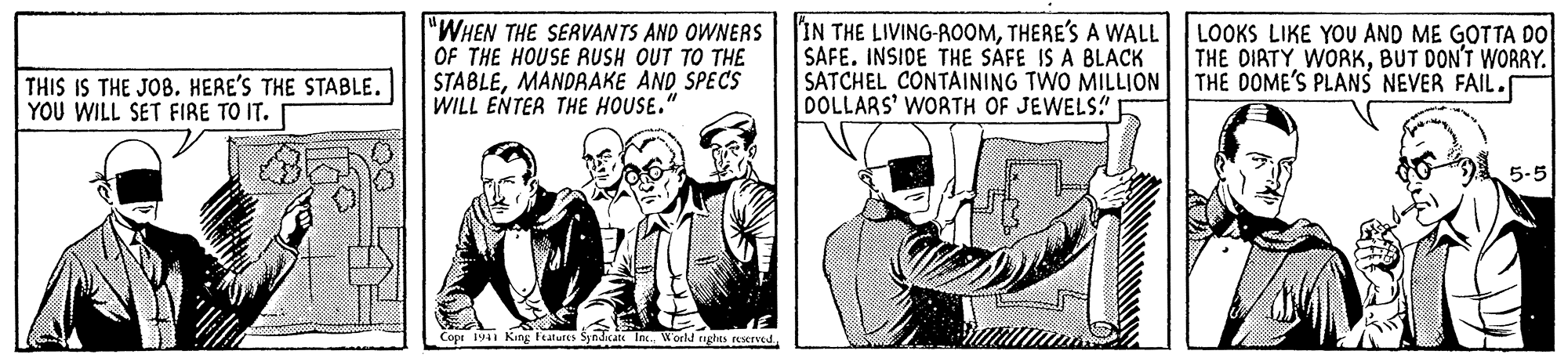History OCR: "WHEN THE SERVANTS AND OWNERS OF THE HOUSE AUSH OUT TO THE STABLEMANDRAKE AND SPECS WILL ENTER THE HOUSE." 'IN THE LIVING-ROOMTHERE'S A WALL LOOKS LIKE YOU AND ME GOTTA DO SAFE. INSIOE THE SAFE IS A BLACK SATCHEL CONTAINING TWO MILLION DOLLARS' WORTH OF JEWELS! THE DIATY WORKBUT DON'T WORRY. THE DOME'S PLANS NEVER FAIL.f THIS IS THE JOB. HERE'S THE STABLE. YOU WILL SET FIRE TO IT. 5-5 Cope 19 King iatures Syndicate Inc.World nghts reserved "WHEN THE SERVANTS AND OWNERS OF THE HOUSE AUSH OUT TO THE STABLEMANDRAKE AND SPECS WILL ENTER THE HOUSE." 'IN THE LIVING-ROOMTHERE'S A WALL LOOKS LIKE YOU AND ME GOTTA DO SAFE. INSIOE THE SAFE IS A BLACK SATCHEL CONTAINING TWO MILLION DOLLARS' WORTH OF JEWELS! THE DIATY WORKBUT DON'T WORRY. THE DOME'S PLANS NEVER FAIL.f THIS IS THE JOB. HERE'S THE STABLE. YOU WILL SET FIRE TO IT. 5-5 Cope 19 King iatures Syndicate Inc.World nghts reserved