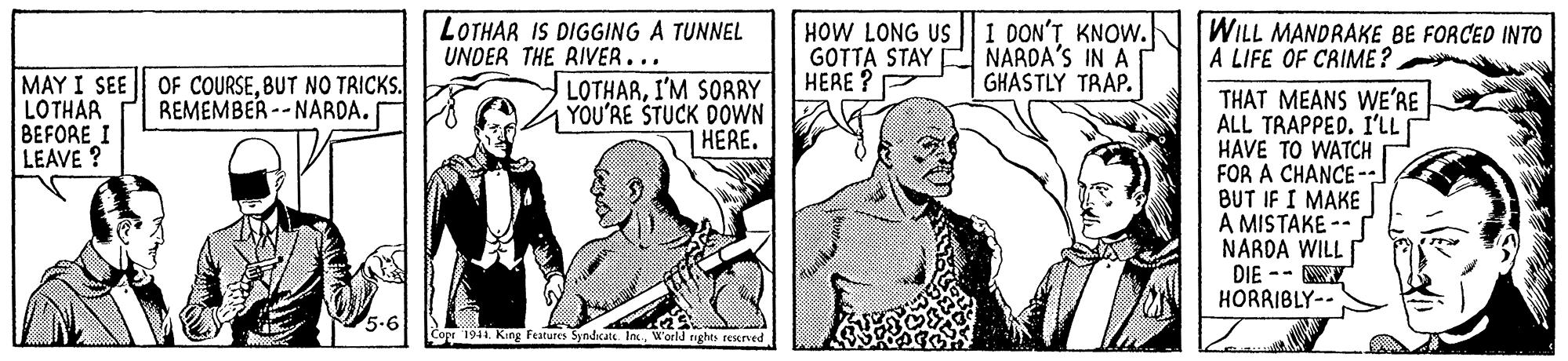 Parallel OCR: LOTHAR IS DIGGING A TUNNEL UNDER THE RIVER... HOW LONG US GOTTA STAY E NARDA'S IN A HERE? I DON'T KNOW. WILL MANDRAKE BE FORCED INTO A LIFE OF CRIME? GHASTLY TRAP. MAY I SEE LOTHAR BEFORE I LEAVE ? OF COURSEBUT NO TRICKS. REMEMBER -- NARDA. LOTHARI'M SORRY YOU'RE STUCK DOWN HERE. THAT MEANS WE'RE ALL TRAPPED. I'LL HAVE TO WATCH FOR A CHANCE- BUT IF I MAKE A MISTAKE -- NARDA WILL DIE -- Y HORRIBLY-- Cose 1941 King Features Syndcate. Inc.W'orld rigl regred LOTHAR IS DIGGING A TUNNEL UNDER THE RIVER... HOW LONG US GOTTA STAY E NARDA'S IN A HERE? I DON'T KNOW. WILL MANDRAKE BE FORCED INTO A LIFE OF CRIME? GHASTLY TRAP. MAY I SEE LOTHAR BEFORE I LEAVE ? OF COURSEBUT NO TRICKS. REMEMBER -- NARDA. LOTHARI'M SORRY YOU'RE STUCK DOWN HERE. THAT MEANS WE'RE ALL TRAPPED. I'LL HAVE TO WATCH FOR A CHANCE- BUT IF I MAKE A MISTAKE -- NARDA WILL DIE -- Y HORRIBLY-- Cose 1941 King Features Syndcate. Inc.W'orld rigl regred