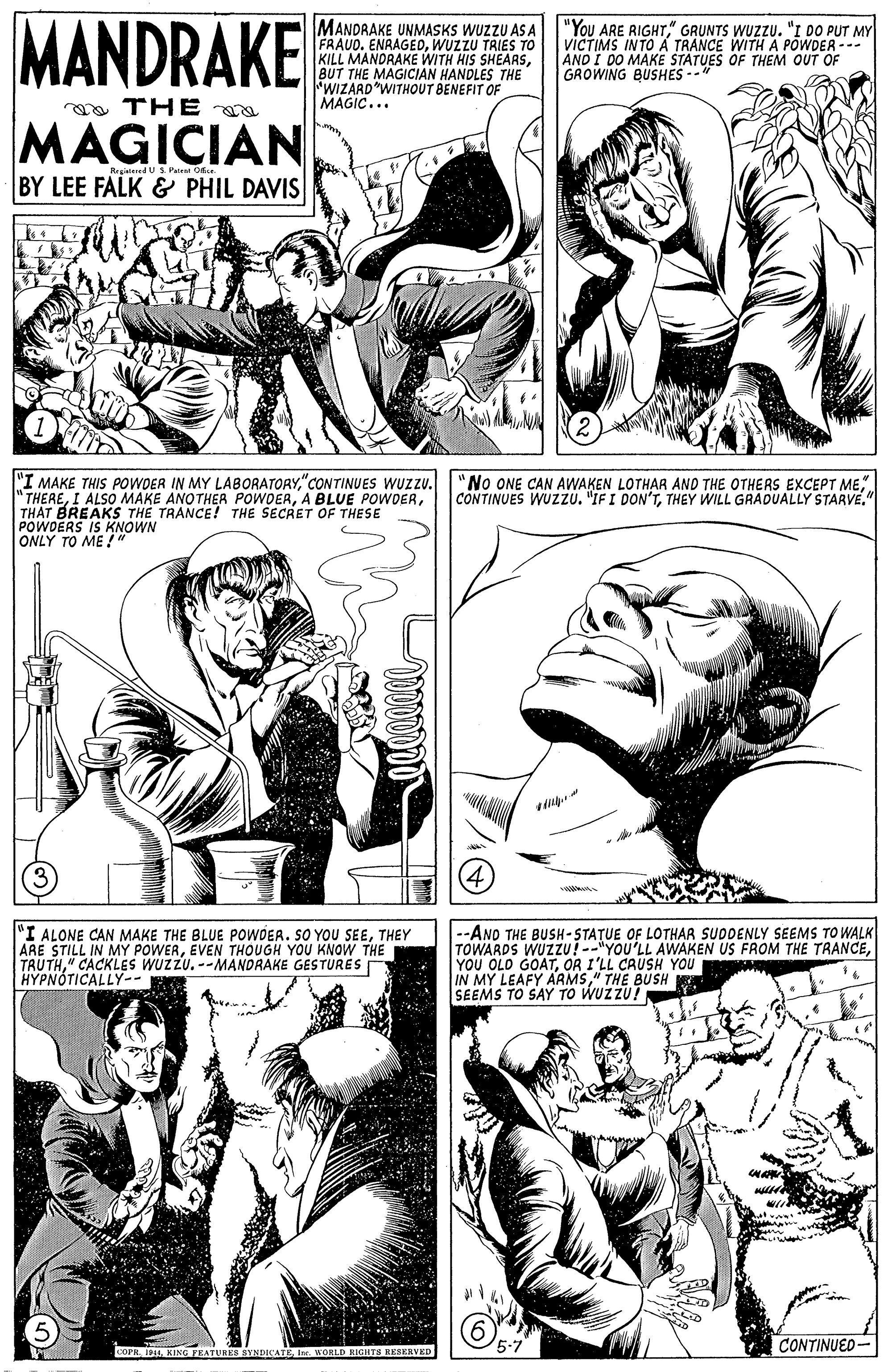 Mammal OCR: MANDRAKE MANDRAKE UNMASKS WUZZU AS A FRAUO. ENAAGEDWUZZU TRIES TO KILL MANDRAKE WITH HIS SHEARSBUT THE MAGICIAN HANDLES THE WIZARD"WITHOUT BENEFIT OF MAGIC... "You ARE RIGHT" GRUNTS WUZZU. "I DO PUT MY VICTIMS INTO A TRANCE WITH A POWDER --- AND I DO MAKE STATUES OF THEM OUT OF GROWING BUSHES -- MAGICIAN RrgedV S. Patral O BY LEE FALK & PHIL DAVIS "I MAKE THIS POWDER IN MY LABORATORY"CONTINUES WUZZU. " THERETHAT BREAKS TH? TRANCE! THE SECRET OF THESE POWDERS IS KNOWN ONLY TO ME !" "No ONE CAN AWAKEN LOTHAR AND THE OTHERS EXCEPT METHEY WILL GRADUALLY STARVE." (4) "I ALONE CAN MAKE THE BLUE POWOEA. SO YOU SEETHEY ARE STILL IN MY POWEREVEN THOUGH YOU KNOW THE TRUTH" CACKLES WUZZU. --MANDRAKE GESTURES HYPNÓTICALLY-- --ANO THE BUSH-STATUE OF LOTHAR SUDDENLY SEEMS TO WALK TOWARDS WUZZU! --"YOU'LL AWAKEN US FROM THE TRANCEOR I'LL CRUSH YOU IN MY LEAFY ARMS" THE BUSH R SEEMS TO SAY TO WUZZU! CONTINUED- ATUREB SYNDICATEIn. WORLD BIGHTE MANDRAKE MANDRAKE UNMASKS WUZZU AS A FRAUO. ENAAGEDWUZZU TRIES TO KILL MANDRAKE WITH HIS SHEARSBUT THE MAGICIAN HANDLES THE WIZARD"WITHOUT BENEFIT OF MAGIC... "You ARE RIGHT" GRUNTS WUZZU. "I DO PUT MY VICTIMS INTO A TRANCE WITH A POWDER --- AND I DO MAKE STATUES OF THEM OUT OF GROWING BUSHES -- MAGICIAN RrgedV S. Patral O BY LEE FALK & PHIL DAVIS "I MAKE THIS POWDER IN MY LABORATORY"CONTINUES WUZZU. " THEREI ALSO MAKE ANOTHER POWOERA BLUE POWDERTHAT BREAKS TH? TRANCE! THE SECRET OF THESE POWDERS IS KNOWN ONLY TO ME !" "No ONE CAN AWAKEN LOTHAR AND THE OTHERS EXCEPT MECONTINUES WUZZU. "IF I DON'TTHEY WILL GRADUALLY STARVE." (4) "I ALONE CAN MAKE THE BLUE POWOEA. SO YOU SEETHEY ARE STILL IN MY POWEREVEN THOUGH YOU KNOW THE TRUTH" CACKLES WUZZU. --MANDRAKE GESTURES HYPNÓTICALLY-- --ANO THE BUSH-STATUE OF LOTHAR SUDDENLY SEEMS TO WALK TOWARDS WUZZU! --"YOU'LL AWAKEN US FROM THE TRANCEYOU OLD GOATOR I'LL CRUSH YOU IN MY LEAFY ARMS" THE BUSH R SEEMS TO SAY TO WUZZU! CONTINUED- ATUREB SYNDICATEIn. WORLD BIGHTE