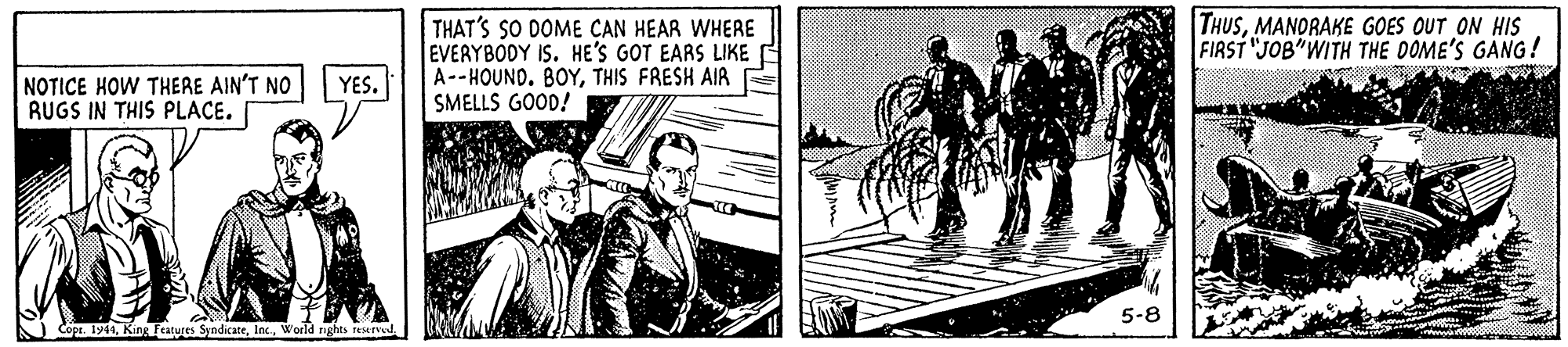 Comic book OCR: THUSMANORAKE GOES OUT ON HIS FIRST "JOB"WITH THE DOME'S GANG! THAT'S SO DOME CAN HEAR WHERE EVERYBODY IS. HE'S GOT EARS LIKE A--HOUND. BOYTHIS FRESH AIR E SMELLS GOOD! NOTICE HOW THERE AIN'T NO RUGS IN THIS PLACE. YES. 5-8 N Copr. 1944World rghts reserved THUSMANORAKE GOES OUT ON HIS FIRST "JOB"WITH THE DOME'S GANG! THAT'S SO DOME CAN HEAR WHERE EVERYBODY IS. HE'S GOT EARS LIKE A--HOUND. BOYTHIS FRESH AIR E SMELLS GOOD! NOTICE HOW THERE AIN'T NO RUGS IN THIS PLACE. YES. 5-8 N Copr. 1944King Features SyndicateWorld rghts reserved