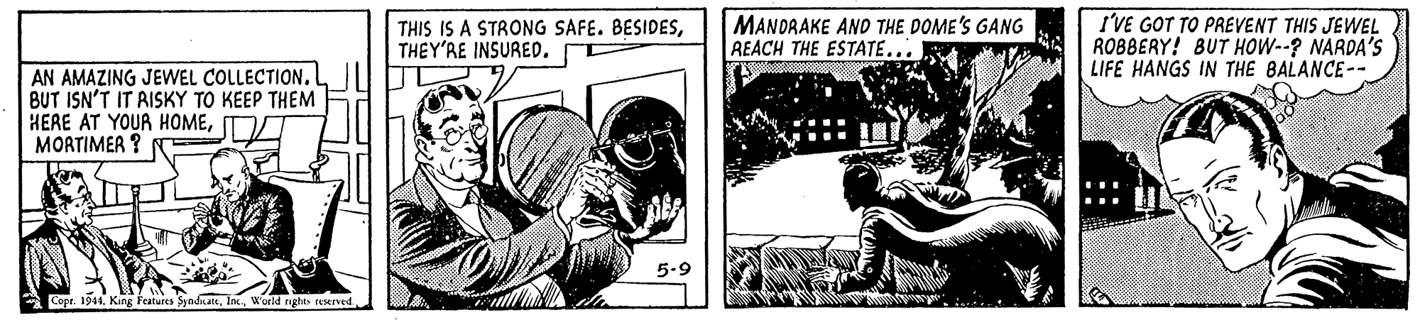 Drawing OCR: THIS IS A STRONG SAFE. BESIDESTHEY'RE INSURED. MANORAKE AND THE DOME'S GANG REACH THE ESTATE... I'VE GOT TO PREVENT THIS JEWEL ROBBERY! BUT HOW--? NARDA'S LIFE HANGS IN THE BALANCE-- AN AMAZING JEWEL COLLECTION. BUT ISN'T IT RISKY TO KEEP THEM HERE AT YOUR HOMEMORTIMER ? 5.9 Copr. 1944. King Features Syndkateworld rights reserved THIS IS A STRONG SAFE. BESIDESTHEY'RE INSURED. MANORAKE AND THE DOME'S GANG REACH THE ESTATE... I'VE GOT TO PREVENT THIS JEWEL ROBBERY! BUT HOW--? NARDA'S LIFE HANGS IN THE BALANCE-- AN AMAZING JEWEL COLLECTION. BUT ISN'T IT RISKY TO KEEP THEM HERE AT YOUR HOMEMORTIMER ? 5.9 Copr. 1944. King Features Syndkateworld rights reserved