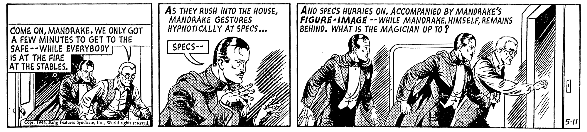 Conversation OCR: AS THEY RUSH INTO THE HOUSEMANDRAKE GESTURES HYPNOTICALLY AT SPECS... AND SPECS HURRIES ONACCOMPANIED BY MANDRAKE'S FIGURE-IMAGE --WHILE MANORAKEREMAINS BEHIND. WHAT IS THE MAGICIAN UP TO ? COME ONMANDRAKE. WE ONLY GOT A FEW MINUTES TO GET TO THE SAFE--WHILE EVERYBODY IS AT THE FIRE AT THE STABLES. SPECS-- Copt. 1911World rights reserved 5-11 AS THEY RUSH INTO THE HOUSEMANDRAKE GESTURES HYPNOTICALLY AT SPECS... AND SPECS HURRIES ONACCOMPANIED BY MANDRAKE'S FIGURE-IMAGE --WHILE MANORAKEREMAINS BEHIND. WHAT IS THE MAGICIAN UP TO ? COME ONMANDRAKE. WE ONLY GOT A FEW MINUTES TO GET TO THE SAFE--WHILE EVERYBODY IS AT THE FIRE AT THE STABLES. SPECS-- Copt. 1911King Features SyndicateWorld rights reserved 5-11