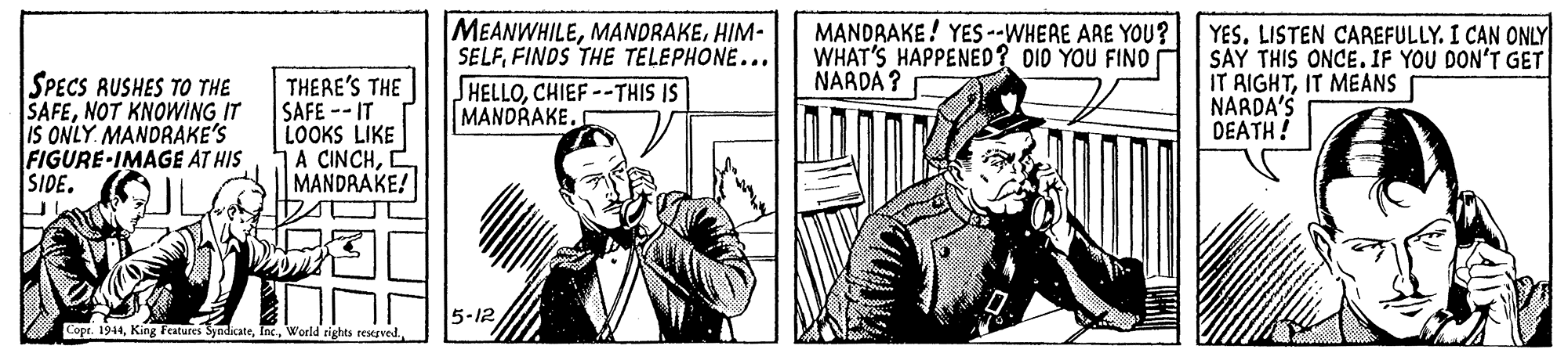 Art OCR: SPECS RUSHES TO THE SAFENOT KNOWING IT IS ONLY. MANDRAKE'S FIGURE-IMAGE AT HIS SIDE. THERE'S THE SAFE --IT LOOKS LIKE A CINCH2 MANDAAKE! MEANWHILEHIM- SELFFINDS THE TELEPHONE... JHELLOCHIEF--THIS IS MANDRAKE. MANDRAKE! YES --WHERE ARE YOU? WHAT'S HAPPENED? DID YOU FINO NARDA ? YES. LISTEN CAREFULLY. I CAN ONLY SAY THIS ONCE. IF YOU DON'T GET IT RIGHTIT MEANS NARDA'S DEATH! 5-12 Cope. 1944SPECS RUSHES TO THE SAFENOT KNOWING IT IS ONLY. MANDRAKE'S FIGURE-IMAGE AT HIS SIDE. THERE'S THE SAFE --IT LOOKS LIKE A CINCH2 MANDAAKE! MEANWHILEHIM- SELFFINDS THE TELEPHONE... JHELLOCHIEF--THIS IS MANDRAKE. MANDRAKE! YES --WHERE ARE YOU? WHAT'S HAPPENED? DID YOU FINO NARDA ? YES. LISTEN CAREFULLY. I CAN ONLY SAY THIS ONCE. IF YOU DON'T GET IT RIGHTIT MEANS NARDA'S DEATH! 5-12 Cope. 1944King Features SyadicateWorld rights regved
