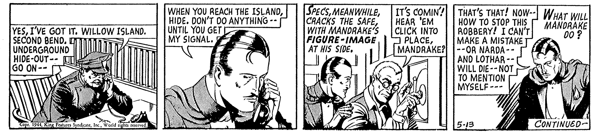 Comic book OCR: WHEN YOU REACH THE ISLANDHIDE. DON'T DO ANYTHING -- UNTIL YOU GET D MY SIGNAL. SPECSWITH MANDRAKE'S FIGURE-IMAGE AT HIS SIDE. HEAR 'EM CLICK INTO S PLACEMANDRAKE?--OR NARDA -- IT'S COMIN? THAT'S THAT! NOW-- WHAT WILL HOW TO STOP THIS ROBBERY! I CAN'T MAKE A MISTAKE T MANORAKE 00 ? YESI'VE GOT IT. WILLOW ISLAND. SECOND BEND. UNDERGROUND HIDE-OUT-- GO ON-- AND LOTHAR WILL DIE -- NOT TO MENTION MYSELF--- Copr. 1944. World rigts rescrved. 5-13 CONTINUED- WHEN YOU REACH THE ISLANDHIDE. DON'T DO ANYTHING -- UNTIL YOU GET D MY SIGNAL. SPECSCRACKS THE SAFEWITH MANDRAKE'S FIGURE-IMAGE AT HIS SIDE. HEAR 'EM CLICK INTO S PLACEMANDRAKE?--OR NARDA -- IT'S COMIN? THAT'S THAT! NOW-- WHAT WILL HOW TO STOP THIS ROBBERY! I CAN'T MAKE A MISTAKE T MANORAKE 00 ? YESI'VE GOT IT. WILLOW ISLAND. SECOND BEND. UNDERGROUND HIDE-OUT-- GO ON-- AND LOTHAR WILL DIE -- NOT TO MENTION MYSELF--- Copr. 1944King Features Syndicate. World rigts rescrved. 5-13 CONTINUED-