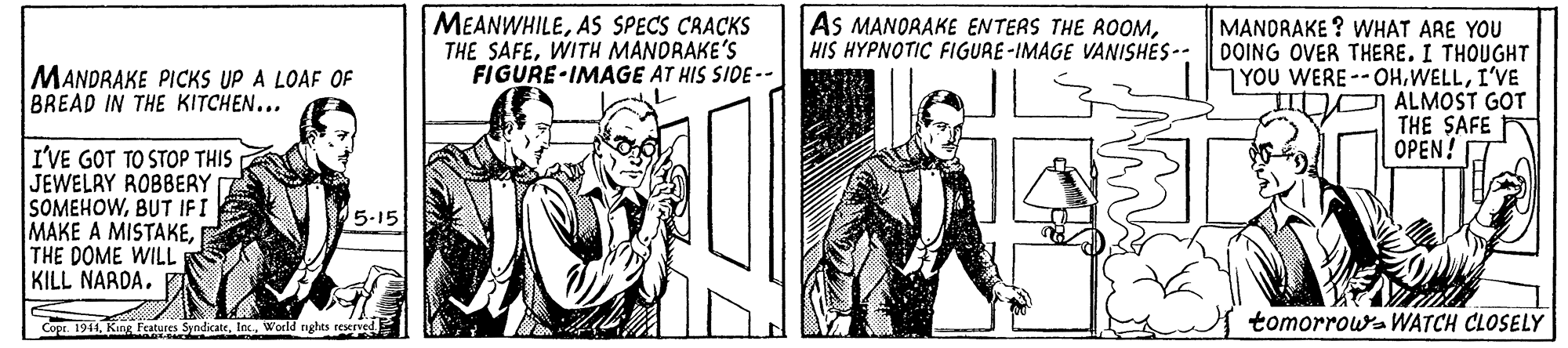 Illustration OCR: MEANWHILEAS SPECS CAACKS THE SAFEWITH MANORAKE'S FIGURE IMAGE AT HIS SIDE -- AS MANORAKE ENTERS THE ROOMHIS HYPNOTIC FIGURE-IMAGE VANISHES-- MANORAKE ? WHAT ARE YOU DOING OVER THERE. I THOUGHT YOU WERE--OHI'VE ALMOST GOT THE SAFE OPEN! MANDRAKE PICKS UP A LOAF OF BREAD IN THE KITCHEN... I'VE GOT TO STOP THIS JEWELRY ROBBERY SOMEHOWBUT IFI MAKE A MISTAKETHE DOME WILL KILL NARDA. 5.15 Cope. 1941Wocld rights reserved tomorrowa WATCH CLOSELY MEANWHILEAS SPECS CAACKS THE SAFEWITH MANORAKE'S FIGURE IMAGE AT HIS SIDE -- AS MANORAKE ENTERS THE ROOMHIS HYPNOTIC FIGURE-IMAGE VANISHES-- MANORAKE ? WHAT ARE YOU DOING OVER THERE. I THOUGHT YOU WERE--OHI'VE ALMOST GOT THE SAFE OPEN! MANDRAKE PICKS UP A LOAF OF BREAD IN THE KITCHEN... I'VE GOT TO STOP THIS JEWELRY ROBBERY SOMEHOWBUT IFI MAKE A MISTAKETHE DOME WILL KILL NARDA. 5.15 Cope. 1941King Features SyndicateWocld rights reserved tomorrowa WATCH CLOSELY