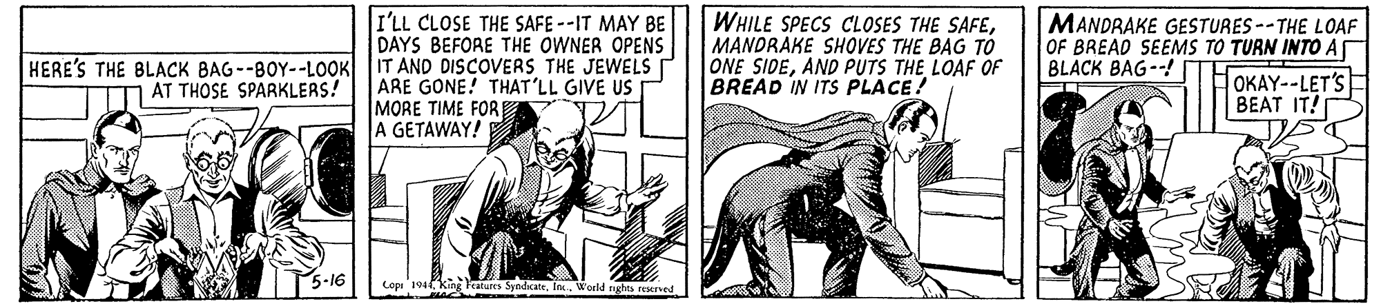 Fiction OCR: I'LL CLOSE THE SAFE--IT MAY BE DAYS BEFORE THE OWNER OPENS WHILE SPECS CLOSES THE SAFEMANDRAKE SHOVES THE BAG TO ONE SIDEAND PUTS THE LOAF OF BREAD IN ITS PLACE! MANDRAKE GESTURES--THE LOAF OF BREAD SEEMS TO TURN INTO A OKAY--LET'S HERE'S THE BLACK BAG--BOY--LOOK IT AND DISCOVERS THE JEWELS BLACK BAG--! ARE GONE! THAT'LL GIVE US MORE TIME FORE A GETAWAY! AT THOSE SPARKLERS! BEAT IT! Lopi 194 King Fratures SyndicateIna. World nghes reened I'LL CLOSE THE SAFE--IT MAY BE DAYS BEFORE THE OWNER OPENS WHILE SPECS CLOSES THE SAFEMANDRAKE SHOVES THE BAG TO ONE SIDEAND PUTS THE LOAF OF BREAD IN ITS PLACE! MANDRAKE GESTURES--THE LOAF OF BREAD SEEMS TO TURN INTO A OKAY--LET'S HERE'S THE BLACK BAG--BOY--LOOK IT AND DISCOVERS THE JEWELS BLACK BAG--! ARE GONE! THAT'LL GIVE US MORE TIME FORE A GETAWAY! AT THOSE SPARKLERS! BEAT IT! Lopi 194 King Fratures SyndicateIna. World nghes reened