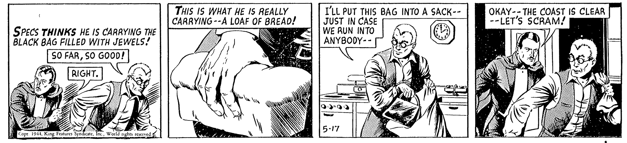 Organism OCR: THIS IS WHAT HE IS REALLY CARRYING --A LOAF OF BREAD! I'LL PUT THIS BAG INTO A SACK-- JUST IN CASE WE RUN INTO ANYBODY-- OKAY-- THE COAST IS CLEAR --LET'S SCRAM! SPECS THINKS HE IS CARRYING THE BLACK BAG FILLED WITH JEWELS! SO FARSO GOOD! RIGHT. 5-17 Copr 1944world rights reerved THIS IS WHAT HE IS REALLY CARRYING --A LOAF OF BREAD! I'LL PUT THIS BAG INTO A SACK-- JUST IN CASE WE RUN INTO ANYBODY-- OKAY-- THE COAST IS CLEAR --LET'S SCRAM! SPECS THINKS HE IS CARRYING THE BLACK BAG FILLED WITH JEWELS! SO FARSO GOOD! RIGHT. 5-17 Copr 1944King Peatures Syndicateworld rights reerved