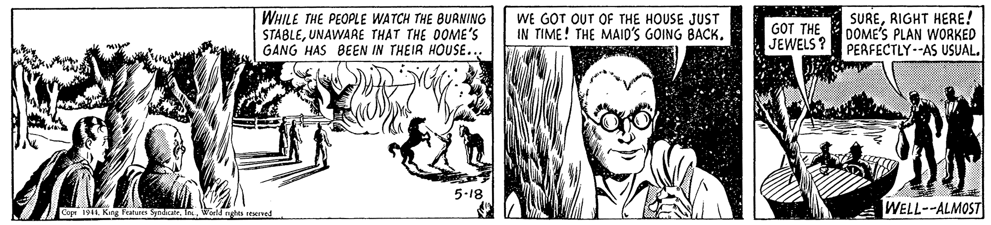 Comic book OCR: WHILE THE PEOPLE WATCH THE BURNING STABLEUNAWARE THAT THE DOME'S GANG HAS BEEN IN THEIR HOUSE... WE GOT OUT OF THE HOUSE JUST IN TIME! THE MAID'S GOING BACK. GOT THE JEWELS? SURERIGHT HERE! DOME'S PLAN WORKED PERFECTLY-AS USUAL. 5-18 Cope 1941. King Features SyodicateWorld nghts reserved WELL--ALMOST WHILE THE PEOPLE WATCH THE BURNING STABLEUNAWARE THAT THE DOME'S GANG HAS BEEN IN THEIR HOUSE... WE GOT OUT OF THE HOUSE JUST IN TIME! THE MAID'S GOING BACK. GOT THE JEWELS? SURERIGHT HERE! DOME'S PLAN WORKED PERFECTLY-AS USUAL. 5-18 Cope 1941. King Features SyodicateWorld nghts reserved WELL--ALMOST