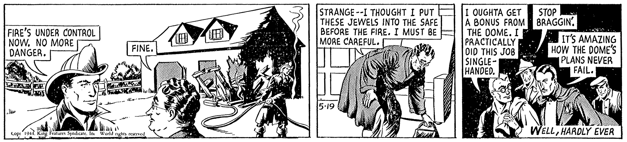 Fictional character OCR: STRANGE--I THOUGHT I PUT THESE JEWELS INTO THE SAFE BEFORE THE FIRE. I MUST BE E MORE CAREFUL. I OUGHTA GET A BONUS FROM BRAGGIN. THE DOME. I PRACTICALLY OID THIS JOB SINGLE- HANDED. STOP FIRE'S UNDER CONTROL NOW. NO MORE DANGER. IT'S AMAZING HOW THE DOME'S PLANS NEVER FAIL. FINE. WELLHARDLY EVER Lopr 1944. King Festures Syndicate. In World aghts cesered STRANGE--I THOUGHT I PUT THESE JEWELS INTO THE SAFE BEFORE THE FIRE. I MUST BE E MORE CAREFUL. I OUGHTA GET A BONUS FROM BRAGGIN. THE DOME. I PRACTICALLY OID THIS JOB SINGLE- HANDED. STOP FIRE'S UNDER CONTROL NOW. NO MORE DANGER. IT'S AMAZING HOW THE DOME'S PLANS NEVER FAIL. FINE. WELLHARDLY EVER Lopr 1944. King Festures Syndicate. In World aghts cesered