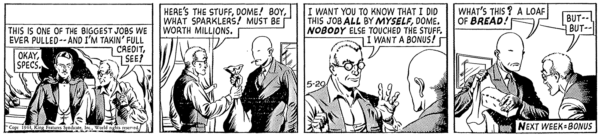 Finger OCR: HERE'S THE STUFFWHAT SPARKLERS! MUST BE WORTH MILLIONS. I WANT YOU TO KNOW THAT I DID THIS JOB ALL BY MYSELFDOME. NOBODY ELSE TOUCHED THE STUFF. I WANT A BONUS! WHAT'S THIS ? A LOAF OF BREAD! BUT-- BUT- THIS IS ONE OF THE BIGGEST JOBS WE ÉVER PULLED-- AND I'M TAKIN' FULL CREDITSEE? ??AY| SPECS. Cope 1941World tights reserved NEXT WEEK BONUS HERE'S THE STUFFDOME! 8OYWHAT SPARKLERS! MUST BE WORTH MILLIONS. I WANT YOU TO KNOW THAT I DID THIS JOB ALL BY MYSELFDOME. NOBODY ELSE TOUCHED THE STUFF. I WANT A BONUS! WHAT'S THIS ? A LOAF OF BREAD! BUT-- BUT- THIS IS ONE OF THE BIGGEST JOBS WE ÉVER PULLED-- AND I'M TAKIN' FULL CREDITSEE? ??AY| SPECS. Cope 1941King Features SyndicateWorld tights reserved NEXT WEEK BONUS