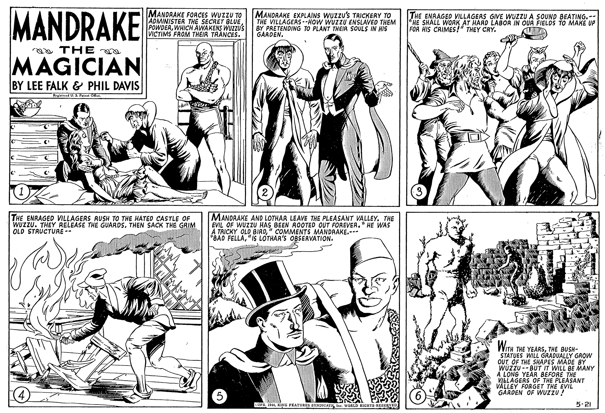 Font OCR: MANDRAKE MANDRAKE FORCES WUZZU TO ADMINISTER THE SECRET BLUE POWDERWHICH AWAKENS WUZZUS VICTIMS FROM THEIR TRANCES. MANDRAKE EXPLAINS WUZZU's TRICKERY TO THE VILLAGERS- -HOW WUZZU ENSLAVED THEM BY PRETENDING TO PLANT THEIR SOULS IN HIS GARDEN. THE ENAAGED VILLAGERS GIVE WUZZU A SOUND BEATING.-- "HE SHALL WORK AT HARD LABOR IN OUR FIELDS TO MAKE UP FOR HIS CRIMES!" THEY CRY. aa THE MAGICIAN BY LEE FALK & PHIL DAVIS Registered U. S. Paten O. THE ENRAGED VILLAGERS RUSH TO THE HATEO CASTLE OF MANDRAKE ANO LOTHAR LEAVE THE PLEASANT VALLEY. THE EVIL OF WUZZU HAS BEEN ROOTED OUT FOREVER." HE WAS TRICKY OLD BIRD" COMMENTS MANDRAKE.-- BAD FELLA"IS LOTHAR'S OBSERVATION. WUZZU. THEY RELEASE THE GUARDSTHEN SACK THE GRIM OLD STAUCTURE -- WITH THE YEARSTHE BUSH- STATUES WILL GRADUALLY GROW OUTOF THE SHAPES MADE BY WÜZZU --BUT IT WILL BE MANY A LONG YEAR BEFORE THE iS OF THE PLEASANT VILLAGERSGET THE EVIL GARDEN OF WUZZU ! COPH. IKING FEATURES SYNDICAT WORLD KIGHTS-RESEVED 5-21 MANDRAKE MANDRAKE FORCES WUZZU TO ADMINISTER THE SECRET BLUE POWDERWHICH AWAKENS WUZZUS VICTIMS FROM THEIR TRANCES. MANDRAKE EXPLAINS WUZZU's TRICKERY TO THE VILLAGERS- -HOW WUZZU ENSLAVED THEM BY PRETENDING TO PLANT THEIR SOULS IN HIS GARDEN. THE ENAAGED VILLAGERS GIVE WUZZU A SOUND BEATING.-- "HE SHALL WORK AT HARD LABOR IN OUR FIELDS TO MAKE UP FOR HIS CRIMES!" THEY CRY. aa THE MAGICIAN BY LEE FALK & PHIL DAVIS Registered U. S. Paten O. THE ENRAGED VILLAGERS RUSH TO THE HATEO CASTLE OF MANDRAKE ANO LOTHAR LEAVE THE PLEASANT VALLEY. THE EVIL OF WUZZU HAS BEEN ROOTED OUT FOREVER." HE WAS TRICKY OLD BIRD" COMMENTS MANDRAKE.-- BAD FELLA"IS LOTHAR'S OBSERVATION. WUZZU. THEY RELEASE THE GUARDSTHEN SACK THE GRIM OLD STAUCTURE -- WITH THE YEARSTHE BUSH- STATUES WILL GRADUALLY GROW OUTOF THE SHAPES MADE BY WÜZZU --BUT IT WILL BE MANY A LONG YEAR BEFORE THE iS OF THE PLEASANT VILLAGERSGET THE EVIL GARDEN OF WUZZU ! COPH. IKING FEATURES SYNDICAT WORLD KIGHTS-RESEVED 5-21