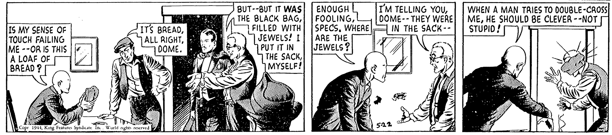 Parallel OCR: ENOUGH FOOLINGL SPECSWHERE E IN THE SACK-- ARE THE JEWELS? I'M TELLING YOUOOME--THEY WERE WHEN A MAN TRIES TO 0OUBLE-CROS MEHE SHOULD BE CLEVER--NOTI STUPID! BUT--BUT IT WAS THE BLACK BAGFILLED WITH JEWELS! I PUT IT IN THE SACKMYSELF! IS MY SENSE OF TOUCH FAILING ME --OR IS THIS A LOAF OF BREAD ? ITS BREADDOME. 522 Copr 1944King Features Syndcate in Wueld rught teerved ENOUGH FOOLINGL SPECSWHERE E IN THE SACK-- ARE THE JEWELS? I'M TELLING YOUOOME--THEY WERE WHEN A MAN TRIES TO 0OUBLE-CROS MEHE SHOULD BE CLEVER--NOTI STUPID! BUT--BUT IT WAS THE BLACK BAGFILLED WITH JEWELS! I PUT IT IN THE SACKMYSELF! IS MY SENSE OF TOUCH FAILING ME --OR IS THIS A LOAF OF BREAD ? ITS BREADALL RIGHTDOME. 522 Copr 1944King Features Syndcate in Wueld rught teerved