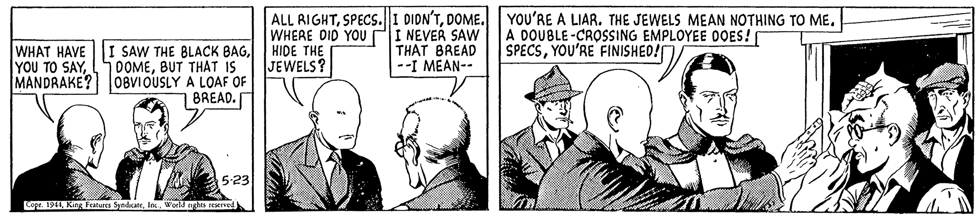 Art OCR: ALL RIGHTDOME. WHERE DID YOUrI NEVER SAw HIDE THE JEWELS? YOU'RE A LIAR. THE JEWELS MEAN NOTHING TO ME. A DOUBLE-CROSSING EMPLOYEE OOES! SPECSYOU'RE FINISHED! WHAT HAVE I SAW THE BLACK BAGBUT THAT IS MANDRAKE? OBVIOUSLY A LOAF OF 7BREAD. THAT BREAD --I MEAN-- YOU TO SAY5-23 Copr. 1941World nights reserved ALL RIGHTSPECS.I DIDN'TDOME. WHERE DID YOUrI NEVER SAw HIDE THE JEWELS? YOU'RE A LIAR. THE JEWELS MEAN NOTHING TO ME. A DOUBLE-CROSSING EMPLOYEE OOES! SPECSYOU'RE FINISHED! WHAT HAVE I SAW THE BLACK BAGBUT THAT IS MANDRAKE? OBVIOUSLY A LOAF OF 7BREAD. THAT BREAD --I MEAN-- YOU TO SAY5-23 Copr. 1941King Features SyndicateWorld nights reserved