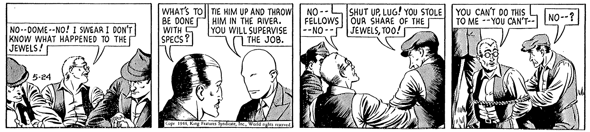 Interaction OCR: WHAT'S TO TIE HIM UP AND THROW BE DONE WITH SPECS? SHUT UPLUG! YOU STOLE YOU CAN'T DO THIS HIM IN THE RIVER. YOU WILL SUPERVISE THE JOB. NO -- FELLOWS OUR SHARE OF THE --NO -- TO ME --YOU CAN'T-- NO--? NO--DOME--NO! I SWEAR I DON'T KNOW WHAT HAPPENED TO THE JEWELS! JEWELSTOO! 5-24 Copr 1944World ghes reerved WHAT'S TO TIE HIM UP AND THROW BE DONE WITH SPECS? SHUT UPLUG! YOU STOLE YOU CAN'T DO THIS HIM IN THE RIVER. YOU WILL SUPERVISE THE JOB. NO -- FELLOWS OUR SHARE OF THE --NO -- TO ME --YOU CAN'T-- NO--? NO--DOME--NO! I SWEAR I DON'T KNOW WHAT HAPPENED TO THE JEWELS! JEWELSTOO! 5-24 Copr 1944King Features SyndicaterWorld ghes reerved