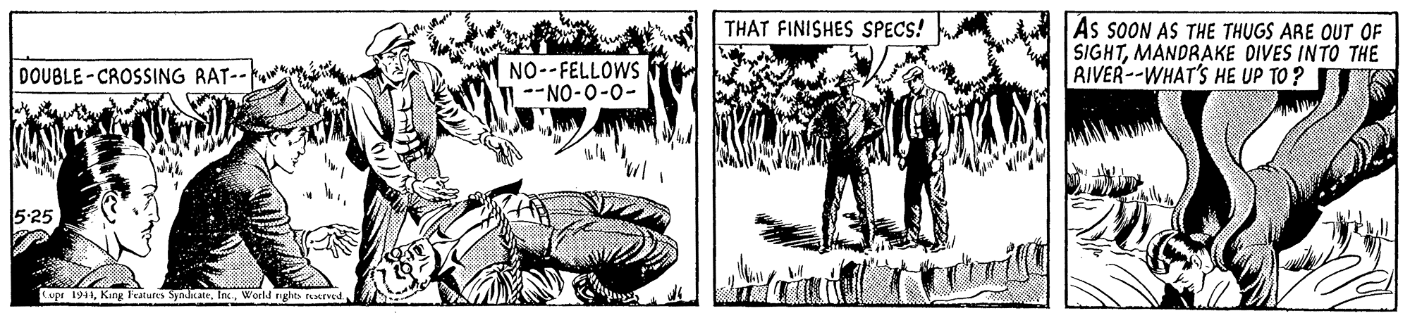 Art OCR: THAT FINISHES SPECS! As sOON AS THE THUGS ARE OUT OF SIGHTMANDRAKE DIVES INTO THE RIVER--WHAT'S HE UP TO ? NO--FELLOWS --NO-0-0- DOUBLE-CROSSING RAT-- 5-25 Cupr 1941World nghts taerved THAT FINISHES SPECS! As sOON AS THE THUGS ARE OUT OF SIGHTMANDRAKE DIVES INTO THE RIVER--WHAT'S HE UP TO ? NO--FELLOWS --NO-0-0- DOUBLE-CROSSING RAT-- 5-25 Cupr 1941King Features SymJiLateWorld nghts taerved