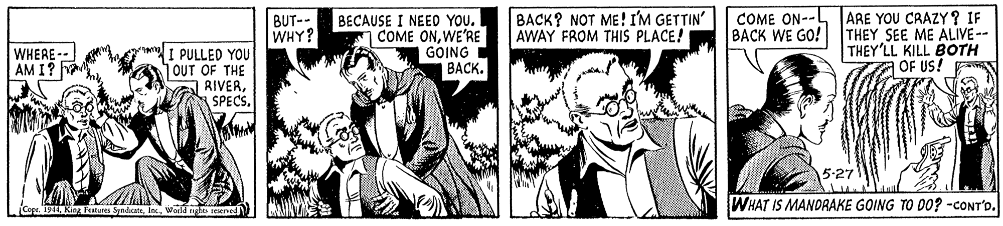 Monochrome OCR: BECAUSE I NEED YOU. COME ONWE'RE GOING BACK. BACK? NOT ME! I'M GETTIN' AWAY FROM THIS PLACE! ARE YOU CRAZY ? IF THEY SEE ME ALIVE-- THEY'LL KILL BOTH OF US! BUT-- WHY? COME ON-- BACK WE GO! I PULLED YOU OUT OF THE RIVERWHERE- AM I? 5-27 WHAT IS MANDRAKE GOING TO DO? -CONT'o. Copt. 1944World rights reserved BECAUSE I NEED YOU. COME ONWE'RE GOING BACK. BACK? NOT ME! I'M GETTIN' AWAY FROM THIS PLACE! ARE YOU CRAZY ? IF THEY SEE ME ALIVE-- THEY'LL KILL BOTH OF US! BUT-- WHY? COME ON-- BACK WE GO! I PULLED YOU OUT OF THE RIVERWHERE- AM I? 5-27 WHAT IS MANDRAKE GOING TO DO? -CONT'o. Copt. 1944King Features SyndicateWorld rights reserved
