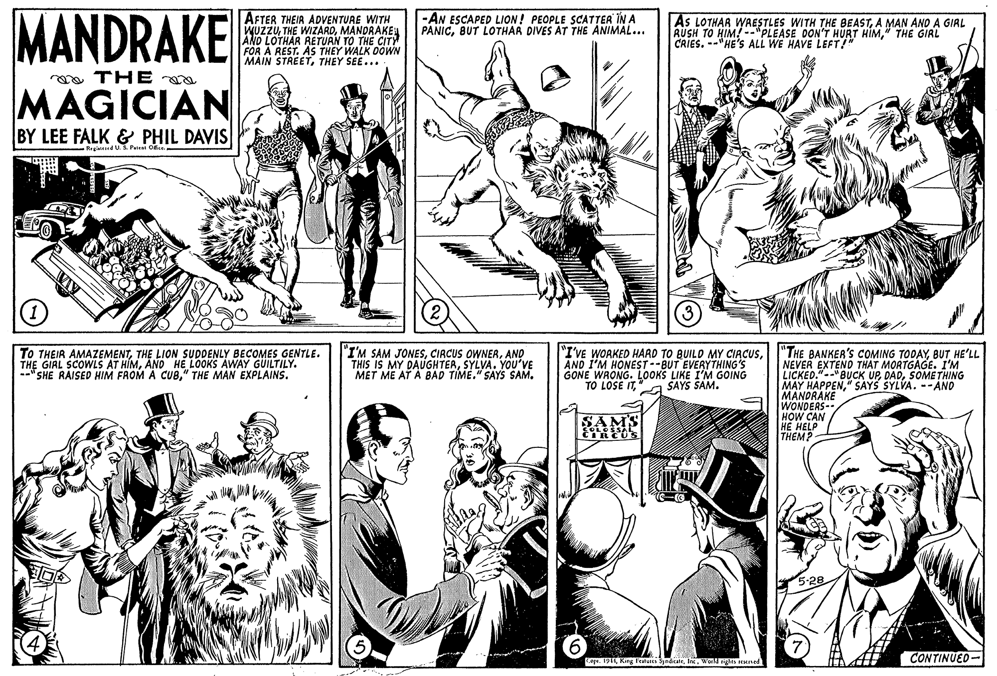Cartoon OCR: MANDRAKE AFTER THEIA ADVENTURE WITH WUZZUMANDRAKEA AND LOTHAR RETUAN TO THE CIT FOR A REST. AS THEY WALK OOWN MAIN STREETTHEY SEE... |-AN ESCAPED LION! PEOPLE SCATTER ÎN A PANICBUT LOTHAR DIVES AT THE ANIMAL... As LOTHAR WAESTLES WITH THE BEASTA MAN AND A GIRL RUSH TO HIM! --"PLEASE DON'T HURT HIM" THE GIRL CRIES. --"HE'S ALL WE HAVE LEFT!" ma THE a MAGICIAN BY LEE FALK & PHIL DAVIS Rrgisteed U.3. Peien O TO THEIR AMAZEMENTTHE LION SUDDENLY BECOMES GENTLE. THE GIRL SCOWLS AT HÍMAND HE LOOKS AWAY GUILTILY. "SHE RAISED HIM FROM A CUB" THE MAN EXPLAINS. "I'M SAM JONESAND THIS IS MY DAUGHTERSYLVA. YOU'VE MET ME AT A BAD TIME."SAYS SAM. "THE BANKER'S COMING TODAYBUT HE'LL NEVER EXTEND THAT MORTGAGE. I'M LICKED."--" BUCK UPSOMETHING MAY HAPPEN" SAYS SYLVA. --AND MANDRAKE WONDERS-- HOW CAN HE HELP THEM "I'VE WORKED HARD TO BUILD MY CIACUSAND I'M HONEST--BUT EVERYTHING'S GONE WRONG. LOOKS LIKE I'M GOING TO LOSE IT"A SAYS SAM. CONTINUED- Cape. 1911World nigs ed MANDRAKE AFTER THEIA ADVENTURE WITH WUZZUTHE WIZARDMANDRAKEA AND LOTHAR RETUAN TO THE CIT FOR A REST. AS THEY WALK OOWN MAIN STREETTHEY SEE... |-AN ESCAPED LION! PEOPLE SCATTER ÎN A PANICBUT LOTHAR DIVES AT THE ANIMAL... As LOTHAR WAESTLES WITH THE BEASTA MAN AND A GIRL RUSH TO HIM! --"PLEASE DON'T HURT HIM" THE GIRL CRIES. --"HE'S ALL WE HAVE LEFT!" ma THE a MAGICIAN BY LEE FALK & PHIL DAVIS Rrgisteed U.3. Peien O TO THEIR AMAZEMENTTHE LION SUDDENLY BECOMES GENTLE. THE GIRL SCOWLS AT HÍMAND HE LOOKS AWAY GUILTILY. "SHE RAISED HIM FROM A CUB" THE MAN EXPLAINS. "I'M SAM JONESCIRCUS OWNEAAND THIS IS MY DAUGHTERSYLVA. YOU'VE MET ME AT A BAD TIME."SAYS SAM. "THE BANKER'S COMING TODAYBUT HE'LL NEVER EXTEND THAT MORTGAGE. I'M LICKED."--" BUCK UPSOMETHING MAY HAPPEN" SAYS SYLVA. --AND MANDRAKE WONDERS-- HOW CAN HE HELP THEM "I'VE WORKED HARD TO BUILD MY CIACUSAND I'M HONEST--BUT EVERYTHING'S GONE WRONG. LOOKS LIKE I'M GOING TO LOSE IT"A SAYS SAM. CONTINUED- Cape. 1911Kir Featu SyndcaleWorld nigs ed