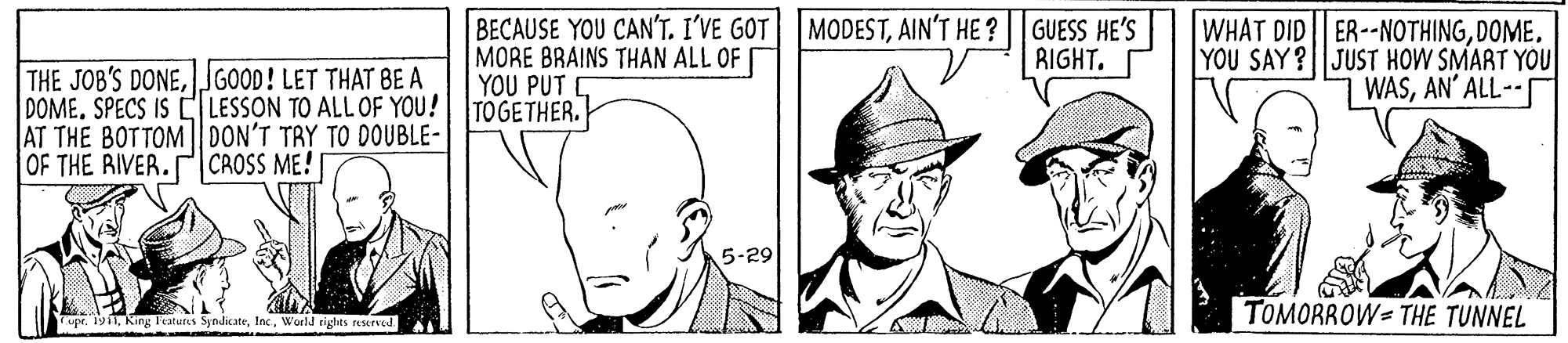 Font OCR: THE JOB'S DONEJGOOD! LET THAT BE A DOME. SPECS IS CLESSON TO ALL OF YOU! AT THE BOTTOM| DON'T TRY TO DOUBLE- OF THE RIVER.CROSS ME! BECAUSE YOU CAN'T. I'VE GOT MORE BRAINS THAN ALL OF YOU PUT TOGETHER. MODESTAIN'T HE ? |GUESS HE'S RIGHT. WHAT DID ER--NOTHINGDOME. YOU SAY? JUST HOW SMART YOU WASAN' ALL-- 5-29 TOMORROW= THE TUNNEL upe. 1911World rights seserved. THE JOB'S DONEJGOOD! LET THAT BE A DOME. SPECS IS CLESSON TO ALL OF YOU! AT THE BOTTOM| DON'T TRY TO DOUBLE- OF THE RIVER.CROSS ME! BECAUSE YOU CAN'T. I'VE GOT MORE BRAINS THAN ALL OF YOU PUT TOGETHER. MODESTAIN'T HE ? |GUESS HE'S RIGHT. WHAT DID ER--NOTHINGDOME. YOU SAY? JUST HOW SMART YOU WASAN' ALL-- 5-29 TOMORROW= THE TUNNEL upe. 1911King l'atures SynicateWorld rights seserved.
