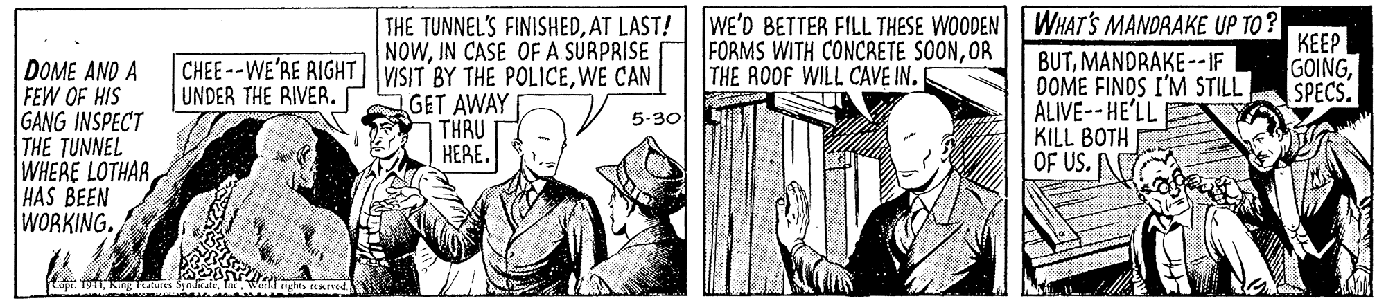 Art OCR: THE TUNNEL'S FINISHEDAT LAST! WE'D BETTER FILL THESE WOODEN WHAT'S MANDRAKE UP TO? FORMS WITH CONCRETE SOONOR THE ROOF WILL CAVE IN. |???? GOINGSPECS. NOWIN CASE OF A SÚRPRISE BUTMANDRAKE --IF DOME FINOS I'M STILL ALIVE-- HE'LL KILL BOTH OF US. CHEE--WE'RE RIGHT|VISIT BY THE POLICEWE CAN UNDER THE RIVER. DOME AND A FEW OF HIS GANG INSPECT THE TUNNEL WHERE LOTHARHAS BEEN WORKING. GET AWAY THRU HERE. 5-30 THE TUNNEL'S FINISHEDAT LAST! WE'D BETTER FILL THESE WOODEN WHAT'S MANDRAKE UP TO? FORMS WITH CONCRETE SOONOR THE ROOF WILL CAVE IN. |???? GOINGSPECS. NOWIN CASE OF A SÚRPRISE BUTMANDRAKE --IF DOME FINOS I'M STILL ALIVE-- HE'LL KILL BOTH OF US. CHEE--WE'RE RIGHT|VISIT BY THE POLICEWE CAN UNDER THE RIVER. DOME AND A FEW OF HIS GANG INSPECT THE TUNNEL WHERE LOTHARHAS BEEN WORKING. GET AWAY THRU HERE. 5-30