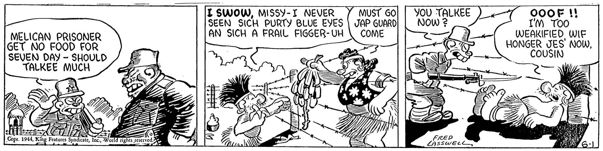 Comic book OCR: I SWOWMISSY-I NEVER SEEN SICH PURTY BLUE EYES JAP GUARD AN SICH A FRAIL FIGGER-UH YOU TALKEE NOW ? MUST GO 000F !! I'M TOO WEAKIFIEDWIF HONGER JES' NOWCOUSIN COME MELICAN PRISONER GET NO FOOD FOR SEVEN DAY - SHOULD TALKEE MUCH Copr. 1944World rights re FRED LASSWELL 6:1. I SWOWMISSY-I NEVER SEEN SICH PURTY BLUE EYES JAP GUARD AN SICH A FRAIL FIGGER-UH YOU TALKEE NOW ? MUST GO 000F !! I'M TOO WEAKIFIEDWIF HONGER JES' NOWCOUSIN COME MELICAN PRISONER GET NO FOOD FOR SEVEN DAY - SHOULD TALKEE MUCH Copr. 1944King Features SyndicateWorld rights re FRED LASSWELL 6:1.