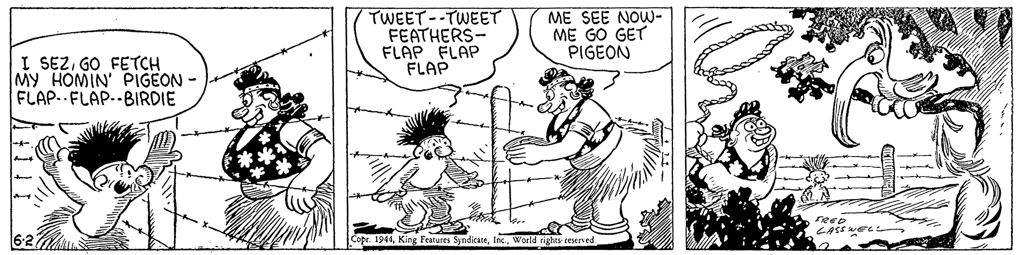 Font OCR: TWEET--TWEET FEATHERS- FLAP FLAP FLAP ME SEE NOW- ME GO GET PIGEON I SEZGO FETCH MY HOMIN' PIGEON - FLAP..FLAP.-BIRDIE FRE CASS WEC Copr. 1944World rights ceserved TWEET--TWEET FEATHERS- FLAP FLAP FLAP ME SEE NOW- ME GO GET PIGEON I SEZGO FETCH MY HOMIN' PIGEON - FLAP..FLAP.-BIRDIE FRE CASS WEC Copr. 1944King Features SyndicateWorld rights ceserved