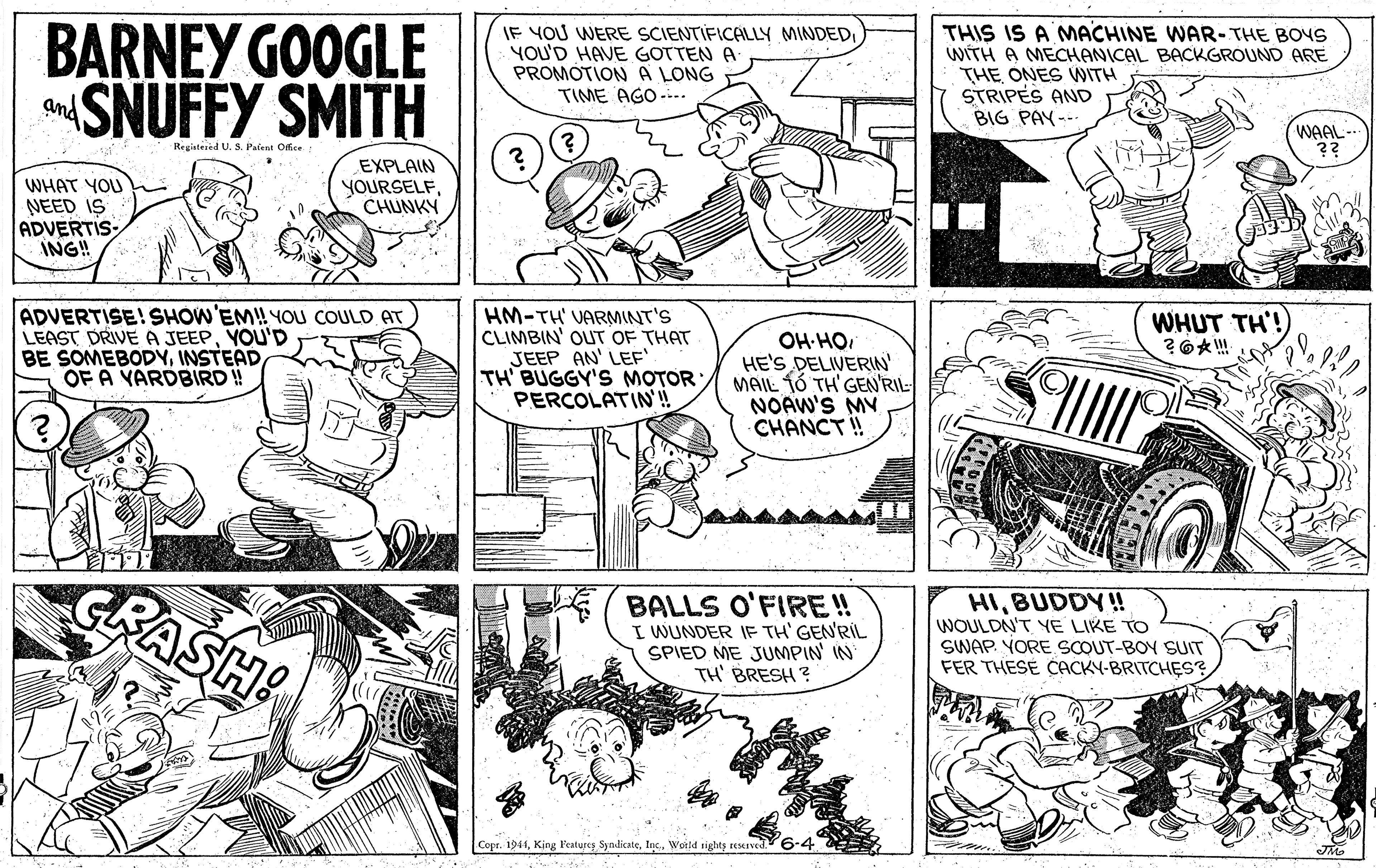 Line OCR: BARNEY GOOGLE SNUFFY SMITH JF YOU WERE SCIENTIFICALLY MINDEDI YOU'D HAVE GOTTEN A PROMOTION A LONG TIME AGO --.. THIS IS A NMACHINE WAR-THE BOYS WITH A MECHANICAL BACKGROUND ARE THE ONES WITH STRIPES AND BIG PAY --- and WAAL- ?? Registered US. Pafent Ofce WHAT YOU NEED IS ADVERTIS- ING! EXPLAIN YOURSELFCHUNKY ADVERTISE! SHOW'EM! YOU COULD AT LEAST DRIVE A JEEPYOU'D BE SOMEBODYINSTEAD OF A YARDBIRD! HM-TH' VARMINT'S CLIMBIN' OUT OF THAT JEEP AN' LEF' TH BUGGY'S MOTOR PERCOLATIN!! WHUT TH'! OH-HOHE'S DELIVERIN MAIL 1Ó TH'GEN'RIL- NOAW'S MY CHANCT! GRASH BALLS O'FIRE! I WUNDER IF TH' GEN'RIL SPIED ME JUMPIN IN TH' BRESH ? HIBUDDY! WOULDN'T YE LIKE TO SWAP. YORE SCOUT-BOY SUIT FER THESE CACKY-BRITCHES? Copr. 1944World tighty MIved. BARNEY GOOGLE SNUFFY SMITH JF YOU WERE SCIENTIFICALLY MINDEDI YOU'D HAVE GOTTEN A PROMOTION A LONG TIME AGO --.. THIS IS A NMACHINE WAR-THE BOYS WITH A MECHANICAL BACKGROUND ARE THE ONES WITH STRIPES AND BIG PAY --- and WAAL- ?? Registered US. Pafent Ofce WHAT YOU NEED IS ADVERTIS- ING! EXPLAIN YOURSELFCHUNKY ADVERTISE! SHOW'EM! YOU COULD AT LEAST DRIVE A JEEPYOU'D BE SOMEBODYINSTEAD OF A YARDBIRD! HM-TH' VARMINT'S CLIMBIN' OUT OF THAT JEEP AN' LEF' TH BUGGY'S MOTOR PERCOLATIN!! WHUT TH'! OH-HOHE'S DELIVERIN MAIL 1Ó TH'GEN'RIL- NOAW'S MY CHANCT! GRASH BALLS O'FIRE! I WUNDER IF TH' GEN'RIL SPIED ME JUMPIN IN TH' BRESH ? HIBUDDY! WOULDN'T YE LIKE TO SWAP. YORE SCOUT-BOY SUIT FER THESE CACKY-BRITCHES? Copr. 1944King l'eatures SyndicateWorld tighty MIved.