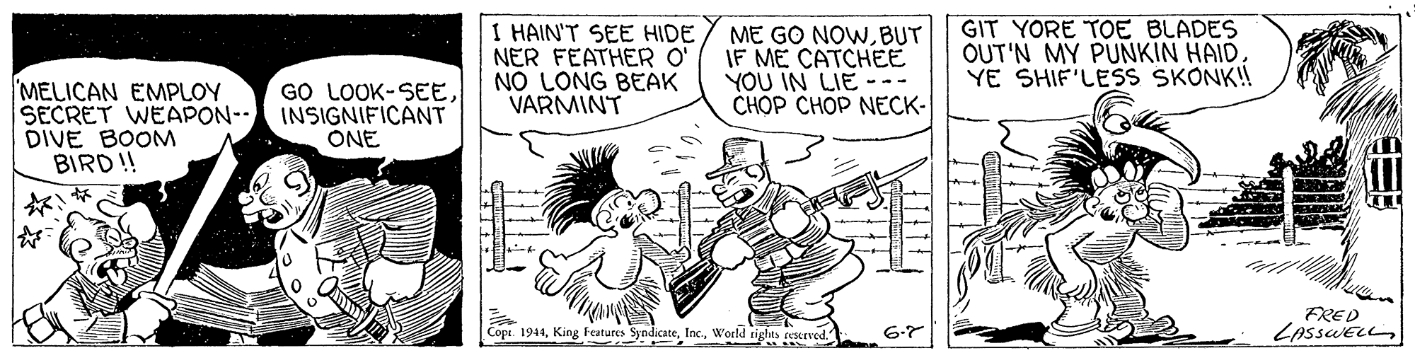 Rectangle OCR: I HAIN'T SEE HIDE NER FEATHER O' NO LONG BEAK VARMINT ME GO NOWBUT IF ME CATCHEE YOU IN LIE CHOP CH?P NECK- GIT YORE TOE BLADES OUT'N MY PUNKIN HAIDYE SHIF'LESS SKONK! MELICAN EMPLOY SECRET WEAPON-- DIVE BOOM BIRD ! GO LOOK-SEEINSIGNIFICANT ONE FRED LASSWELL6-7 I HAIN'T SEE HIDE NER FEATHER O' NO LONG BEAK VARMINT ME GO NOWBUT IF ME CATCHEE YOU IN LIE CHOP CH?P NECK- GIT YORE TOE BLADES OUT'N MY PUNKIN HAIDYE SHIF'LESS SKONK! MELICAN EMPLOY SECRET WEAPON-- DIVE BOOM BIRD ! GO LOOK-SEEINSIGNIFICANT ONE FRED LASSWELLCopt. 1944King Features SyndicateWorld rights reserved