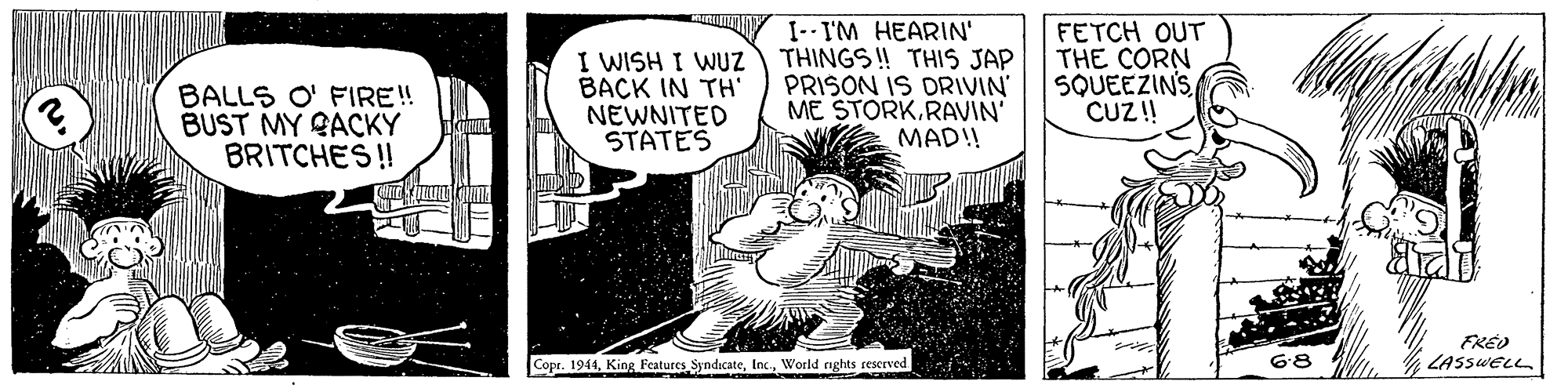 Line art OCR: BALLS O' FIRE! BUST MY QACKY BRITCHES ! I WISH I WUZ BACK IN TH' NEWNITED STATES I--I'M HEARIN' THINGS ! THIS JAP PRISON IS DRIVIN ME STORKRAVIN' MAD!! FETCH OUT THE CORN SQUEEZIN'S CUZ! FREO LASSWELL Copr. 1941World nghts rescrved BALLS O' FIRE! BUST MY QACKY BRITCHES ! I WISH I WUZ BACK IN TH' NEWNITED STATES I--I'M HEARIN' THINGS ! THIS JAP PRISON IS DRIVIN ME STORKRAVIN' MAD!! FETCH OUT THE CORN SQUEEZIN'S CUZ! FREO LASSWELL Copr. 1941King Features SyndicateWorld nghts rescrved
