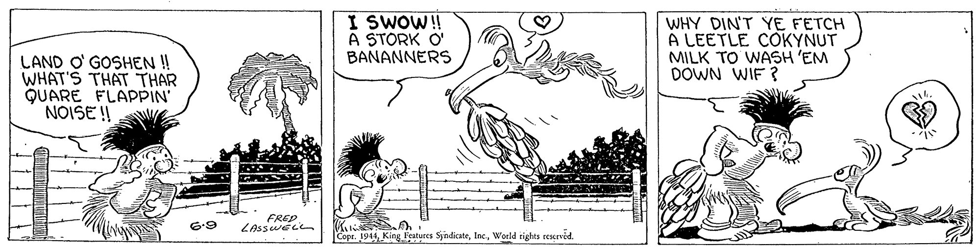 Art OCR: I SWOW!! A STORK O' BANANNERS WHY DIN'T YE FETCH A LEETLE COKYNUT MILK TO WASH 'EM DOWN WIF ? LAND O' GOSHEN! WHAT'S THAT THAR QUARE FLAPPIN' NOISE !! *? FRED LAsswELL 6.9 Copr. 1944World rights reserved. I SWOW!! A STORK O' BANANNERS WHY DIN'T YE FETCH A LEETLE COKYNUT MILK TO WASH 'EM DOWN WIF ? LAND O' GOSHEN! WHAT'S THAT THAR QUARE FLAPPIN' NOISE !! * ? FRED LAsswELL 6.9 Copr. 1944King Features SyndicateWorld rights reserved.