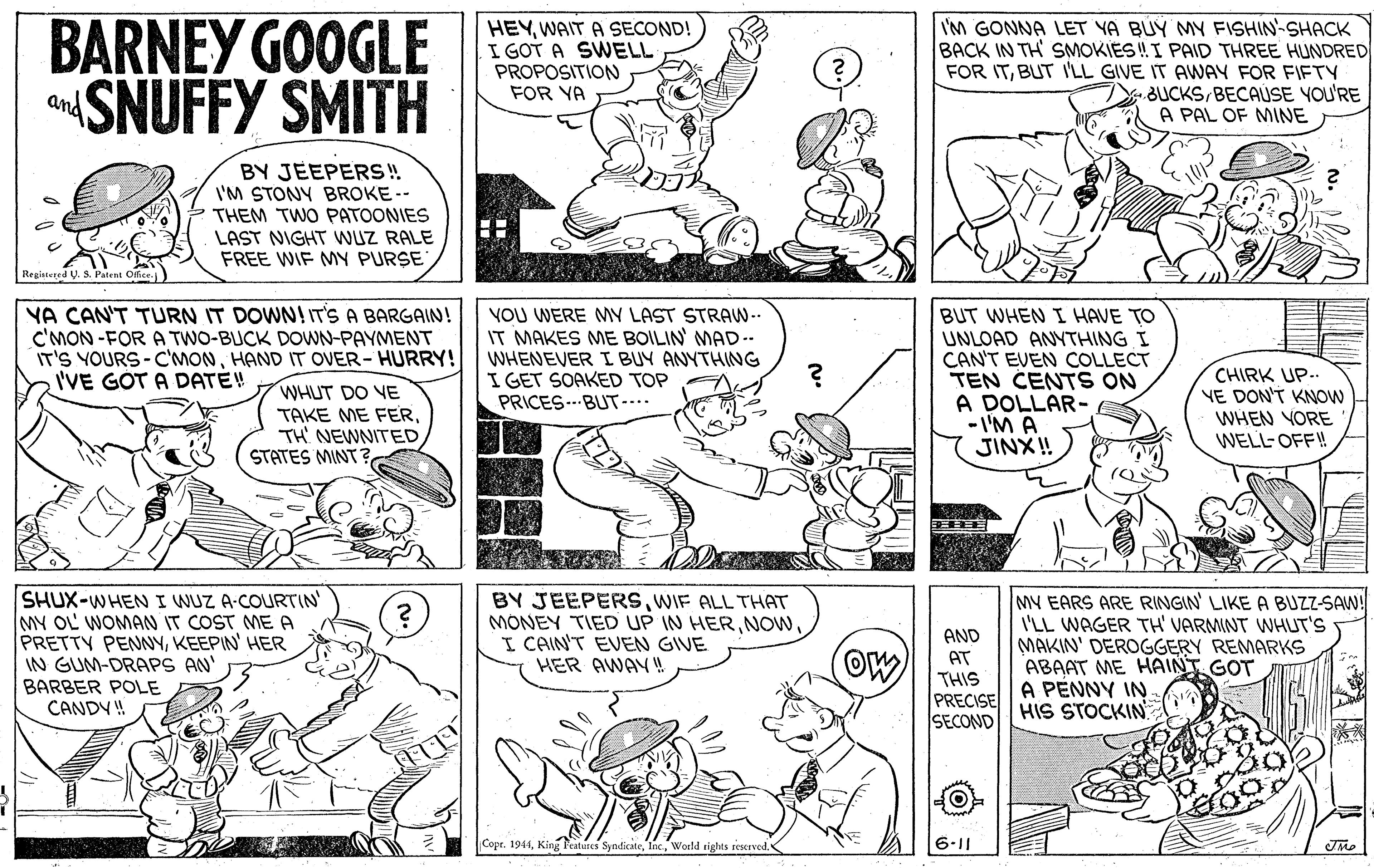 Font OCR: BARNEY GOOGLE SNUFFY SMITH HEYWAIT A SECOND! I GOT A SWELL PROPOSITION FOR YA I'M GONNA LET YA BUY MY FISHIN-SHACK BACK IN TH SMOKIES !I PAID THREE HUNDRED FOR ITBUT I'LL GIVE IT AWAY FOR FIFTY BUCKSBECAUSE YOU'RE A PAL OF MINE and BY JEEPERS! I'M STONY BROKE -- THEM TWO PATOONIES LAST NIGHT WUZ RALE FREE WIF MY PURSE Registered U. S. Patent Ofice. YA CAN'T TURN IT DOWN! IT'S A BARGAIN! C'MON -FOR A TWO-BUCK DOWN-PAYMENT IT'S YOURS-C'MONHAND IT OVER- HURRY! I'VE GOT A DATE! VOU WERE MY LAST STRAW- IT MAKES ME BOILIN MAD-- WHENEVER I BUY ANYTHING I GET SOAKED TOP PRICES.BUT-... BUT WHEN I HAVE TO UNLOAD ANYTHING I CAN'T EVEN COLLECT TEN CENTS ON A DOLLAR- - I'M A JINX! CHIRK UP.. VE DON'T KNOW WHEN YORE WELL-OFF!! WHUT DO VE TAKE ME FERSTATES MINT SHUX-WHENI WUZ A-COURTIN MY OL WOMAN IT COST ME A PRETTY PENNYKEEPIN' HER IN GUM-DRAPS AN' BARBER POLE CANDY ! BY JEEPERSWIF ALL THAT MONEY TIED UP IN HERNOW. I CAIN'T EVEN GIVE HER AWAY ! MY EARS ARE RINGIN' LIKE A BUZZ-SAW! I'LL WAGER TH' VARMINT WHUT'S MAKIN' DEROGGERY REMARKS ABAAT ME HAINT GOT A PÉNNY IN HIS STOCKIN AND AT THIS PRECISE SECOND Copr. 1944World rights restrved. BARNEY GOOGLE SNUFFY SMITH HEYWAIT A SECOND! I GOT A SWELL PROPOSITION FOR YA I'M GONNA LET YA BUY MY FISHIN-SHACK BACK IN TH SMOKIES !I PAID THREE HUNDRED FOR ITBUT I'LL GIVE IT AWAY FOR FIFTY BUCKSBECAUSE YOU'RE A PAL OF MINE and BY JEEPERS! I'M STONY BROKE -- THEM TWO PATOONIES LAST NIGHT WUZ RALE FREE WIF MY PURSE Registered U. S. Patent Ofice. YA CAN'T TURN IT DOWN! IT'S A BARGAIN! C'MON -FOR A TWO-BUCK DOWN-PAYMENT IT'S YOURS-C'MONHAND IT OVER- HURRY! I'VE GOT A DATE! VOU WERE MY LAST STRAW- IT MAKES ME BOILIN MAD-- WHENEVER I BUY ANYTHING I GET SOAKED TOP PRICES.BUT-... BUT WHEN I HAVE TO UNLOAD ANYTHING I CAN'T EVEN COLLECT TEN CENTS ON A DOLLAR- - I'M A JINX! CHIRK UP.. VE DON'T KNOW WHEN YORE WELL-OFF!! WHUT DO VE TAKE ME FERTH NEWNITEDSTATES MINT SHUX-WHENI WUZ A-COURTIN MY OL WOMAN IT COST ME A PRETTY PENNYKEEPIN' HER IN GUM-DRAPS AN' BARBER POLE CANDY ! BY JEEPERSWIF ALL THAT MONEY TIED UP IN HERNOW. I CAIN'T EVEN GIVE HER AWAY ! MY EARS ARE RINGIN' LIKE A BUZZ-SAW! I'LL WAGER TH' VARMINT WHUT'S MAKIN' DEROGGERY REMARKS ABAAT ME HAINT GOT A PÉNNY IN HIS STOCKIN AND AT THIS PRECISE SECOND Copr. 1944King Peatures SyndicateWorld rights restrved.