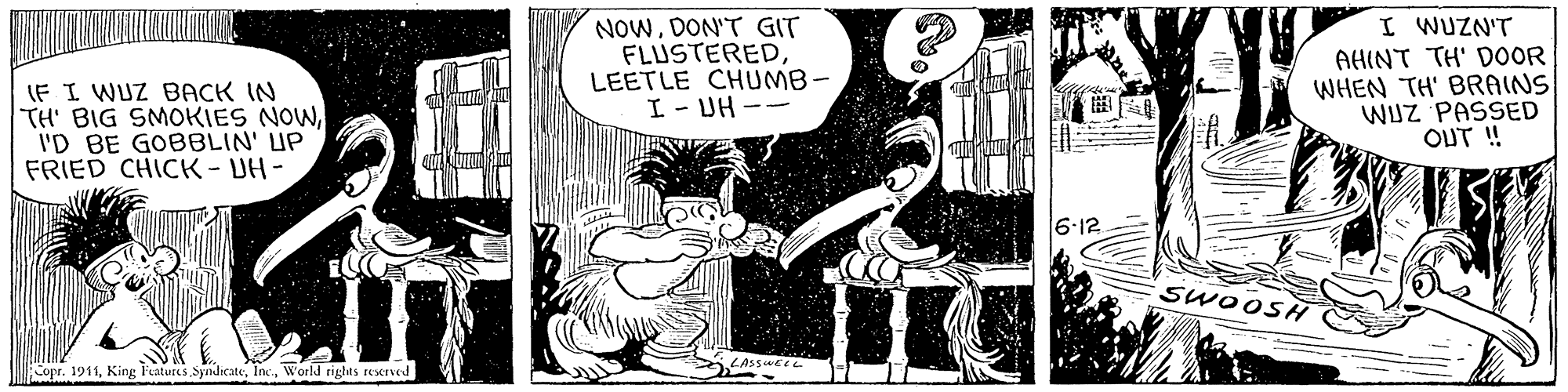 Fictional character OCR: NOWDON'T GIT FLUSTEREDLEETLE CHUMB- I - DH -- I WUZN'T AHINT TH' DOOR WHEN TH' BRAINS WUZ PASSED ? ??? IF I WUZ BACK IN TH' BIG SMOKIES NOWI'D BE GOBBLIN' UP FRIED CHICK-UH- 6:12 SWOOSH Copr. 1911World rights reserved NOWDON'T GIT FLUSTEREDLEETLE CHUMB- I - DH -- I WUZN'T AHINT TH' DOOR WHEN TH' BRAINS WUZ PASSED ? ??? IF I WUZ BACK IN TH' BIG SMOKIES NOWI'D BE GOBBLIN' UP FRIED CHICK-UH- 6:12 SWOOSH Copr. 1911King FeaturesWorld rights reserved