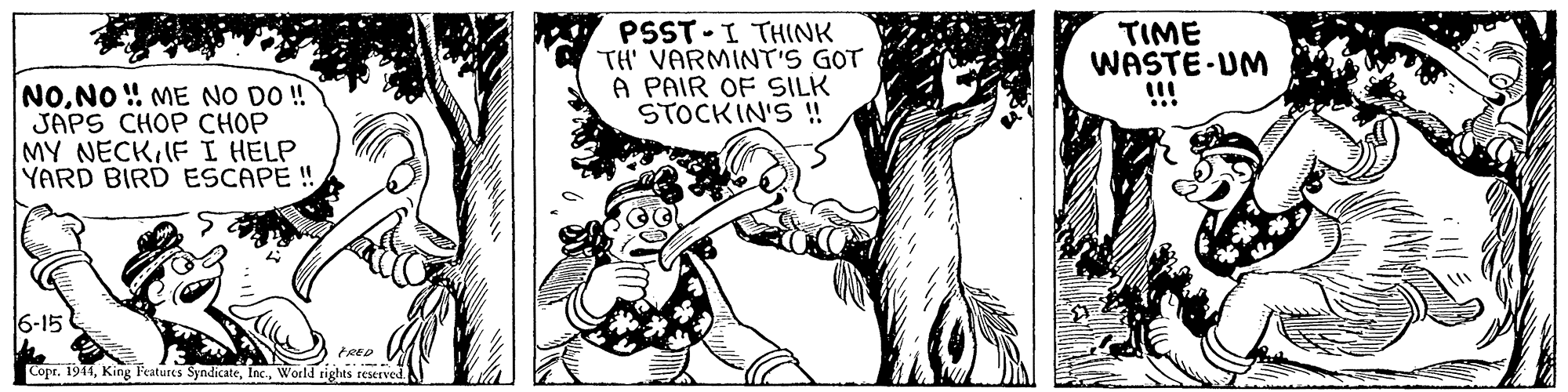 Font OCR: PSST - I THINK TH' VARMINT'S GOT A PAIR OF SILK STOCKIN'S ! TIME WASTE-UM !!! NONO ! ME NO DO ! JAPS CHOP CHOP MY NECKIFI HELP YARD BIRD ESCAPE!! 6-15 FRED CoprWorld rights reserved PSST - I THINK TH' VARMINT'S GOT A PAIR OF SILK STOCKIN'S ! TIME WASTE-UM !!! NONO ! ME NO DO ! JAPS CHOP CHOP MY NECKIFI HELP YARD BIRD ESCAPE!! 6-15 FRED CoprKing Features SyndicateWorld rights reserved