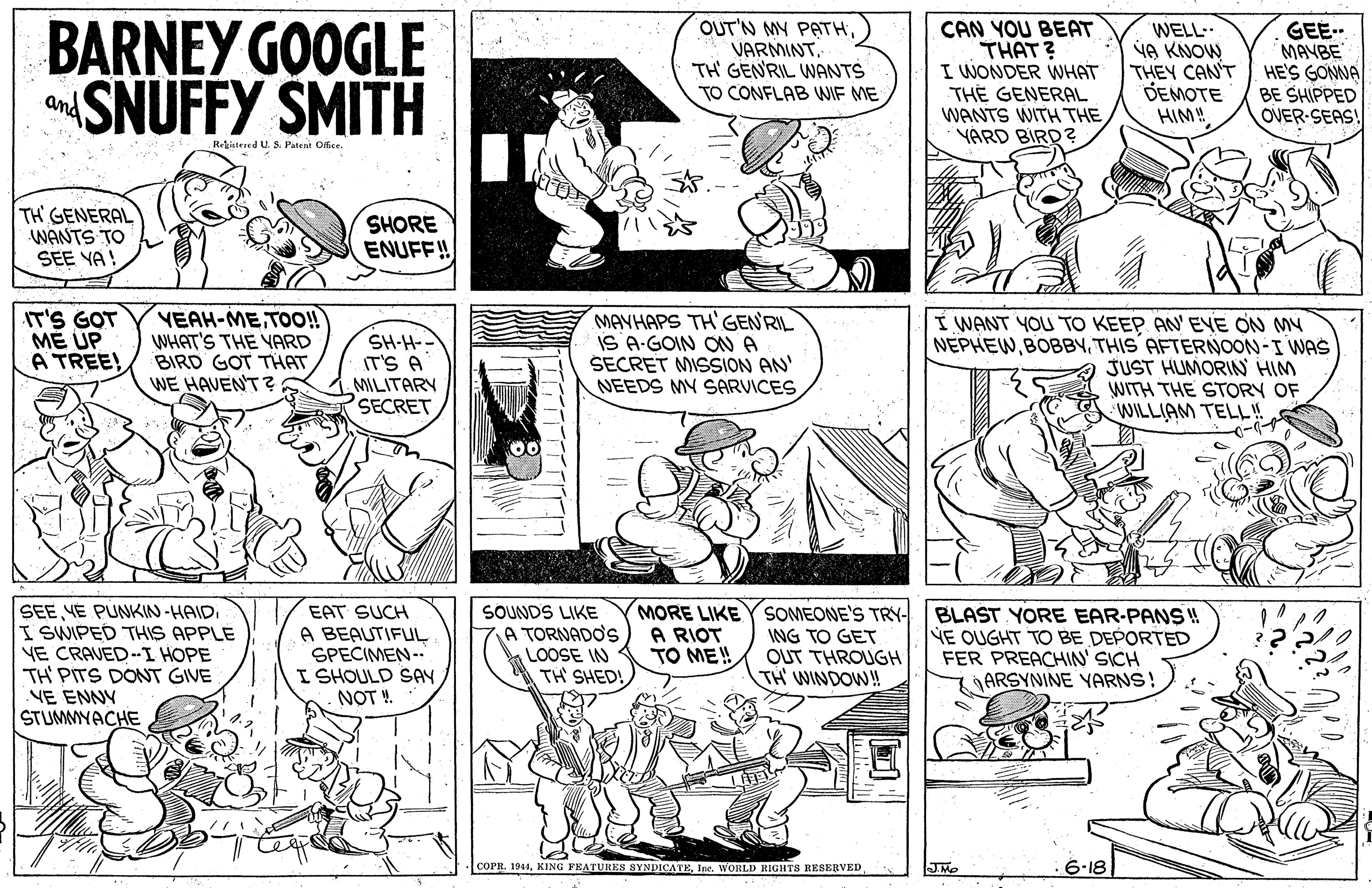 Gesture OCR: BARNEY GOOGLE SNUFFY SMITH OUT'N MY PATHVARMINT. TH GENRIL WANTS CAN YOU BEAT THAT? I WONDER WHAT TH? GENERAL WANTS WITH THE YÁRD BIRD ? WELL- NA KNOW THEY CAN'T DEMOTE HIM! GEE. MANBE HE'S GONNA BE SHIPPED OVER SEAS! TO CONFLAB WIF ME and Rteed U. S. Patent Ofice TH GENERAL WANTS TO SEE YA! SHORE ENUFF! IT'S GOT ME UP A TREE! VEAH-METO! WHAT'S THE YARD BIRD GOT THAT WE HAVEN'T? SH-H-- IT'S A MILITARY SECRET MAYHAPS TH'GEN'RIL IS A-GOIN ON A SECRET MISSION AN' NEEDS MY SARVICES I WANT YOU TO KEEP AN' EVE ON MY NEPHEWTHIS AFTERNOON-I WAS JUST HUMORIN HIM WITH THE STORY OF WILLIAM TELL! SEE YE PUNKIN-HAIDI SWIPED THIS APPLE YE CRAVED-I HOPE TH' PITS DONT GIVE VE ENNY STUMMYACHE EAT SUCH A BEAUTIFUL SPECIMEN- I SHOULD SAY NOT !. SOUNDS LIKE A TORNADOS LOOSE IN TH' SHED! MORE LIKE Y SOMEONE'S TRY- BLAST YORE EAR-PANS !! NE OUGHT TO BE DEPORTED FER PREACHIN' SICH ARSYNINE YARNS A RIOT TO ME! NG TO GET OUT THROUGH TH WINDOWN! COPR. 1944Inc. WORLD RIGHTS RESERVED JMo 6-18 BARNEY GOOGLE SNUFFY SMITH OUT'N MY PATHVARMINT. TH GENRIL WANTS CAN YOU BEAT THAT? I WONDER WHAT TH? GENERAL WANTS WITH THE YÁRD BIRD ? WELL- NA KNOW THEY CAN'T DEMOTE HIM! GEE. MANBE HE'S GONNA BE SHIPPED OVER SEAS! TO CONFLAB WIF ME and Rteed U. S. Patent Ofice TH GENERAL WANTS TO SEE YA! SHORE ENUFF! IT'S GOT ME UP A TREE! VEAH-METO! WHAT'S THE YARD BIRD GOT THAT WE HAVEN'T? SH-H-- IT'S A MILITARY SECRET MAYHAPS TH'GEN'RIL IS A-GOIN ON A SECRET MISSION AN' NEEDS MY SARVICES I WANT YOU TO KEEP AN' EVE ON MY NEPHEWTHIS AFTERNOON-I WAS JUST HUMORIN HIM WITH THE STORY OF WILLIAM TELL! SEE YE PUNKIN-HAIDI SWIPED THIS APPLE YE CRAVED-I HOPE TH' PITS DONT GIVE VE ENNY STUMMYACHE EAT SUCH A BEAUTIFUL SPECIMEN- I SHOULD SAY NOT !. SOUNDS LIKE A TORNADOS LOOSE IN TH' SHED! MORE LIKE Y SOMEONE'S TRY- BLAST YORE EAR-PANS !! NE OUGHT TO BE DEPORTED FER PREACHIN' SICH ARSYNINE YARNS A RIOT TO ME! NG TO GET OUT THROUGH TH WINDOWN! COPR. 1944KING FEATUREN SYNDICATEInc. WORLD RIGHTS RESERVED JMo 6-18