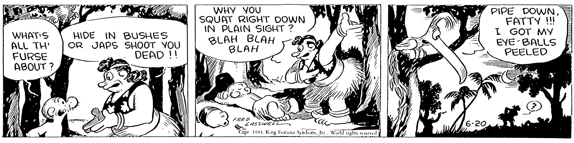 Sharing OCR: WHY YOU SQUAT RIGHT DOWN IN PLAIN SIGHT ? BLAH BLAH BLAH PIPE DOWNFATTY !!! I GOT MY EYE BALLS PEELED WHAT'S ALL TH' FURSE ABOUT ? HIDE IN BUSHES OR JAPS SHOOT YOU DEAD !! FRED LASSWE LL 6.20 Copr 1944. Krng Features SyndicateInc. World rights reservef WHY YOU SQUAT RIGHT DOWN IN PLAIN SIGHT ? BLAH BLAH BLAH PIPE DOWNFATTY !!! I GOT MY EYE BALLS PEELED WHAT'S ALL TH' FURSE ABOUT ? HIDE IN BUSHES OR JAPS SHOOT YOU DEAD !! FRED LASSWE LL 6.20 Copr 1944. Krng Features SyndicateInc. World rights reservef