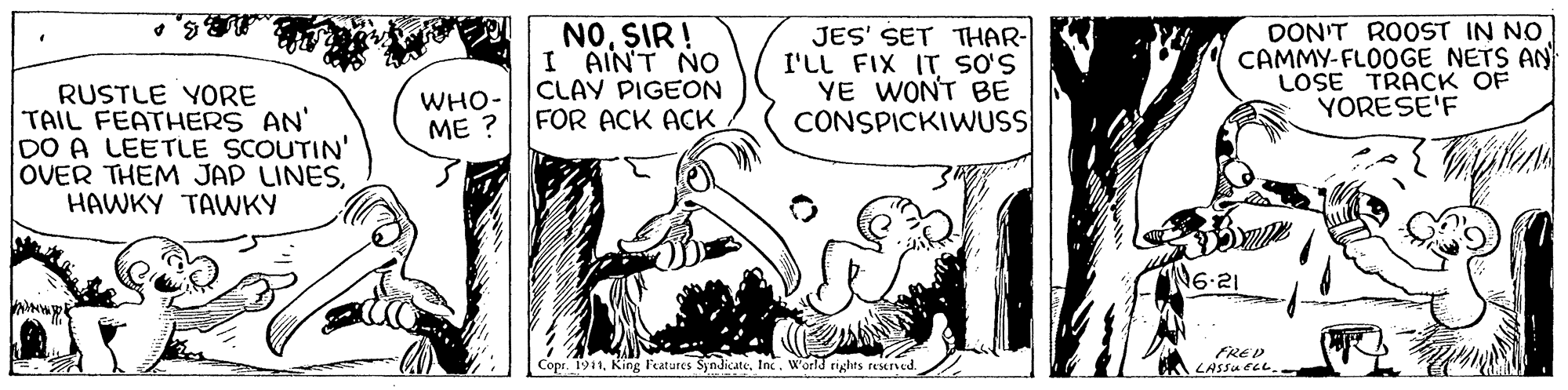Rectangle OCR: NOSIR ! I AINT NO CLAY PIGEON FOR ACK ACK JES' SET THAR- I'LL FIX IT s'S YE WONT BE CONSPICKIWUS DON'T ROOST IN NO CAMMY-FLOOGE NETS AN LOSE TRACK OF YORESE'F RUSTLE YORE TAIL FEATHERS AN' DO A LEETLE SCOUTIN' OVER THEM JAP LINESHAWKY TAVWKY WHO- ME ? N6-21 Copr. 1911Inc. W'orld tights resened. FRED LASSUELL NOSIR ! I AINT NO CLAY PIGEON FOR ACK ACK JES' SET THAR- I'LL FIX IT s'S YE WONT BE CONSPICKIWUS DON'T ROOST IN NO CAMMY-FLOOGE NETS AN LOSE TRACK OF YORESE'F RUSTLE YORE TAIL FEATHERS AN' DO A LEETLE SCOUTIN' OVER THEM JAP LINESHAWKY TAVWKY WHO- ME ? N6-21 Copr. 1911King Features SyndicateInc. W'orld tights resened. FRED LASSUELL