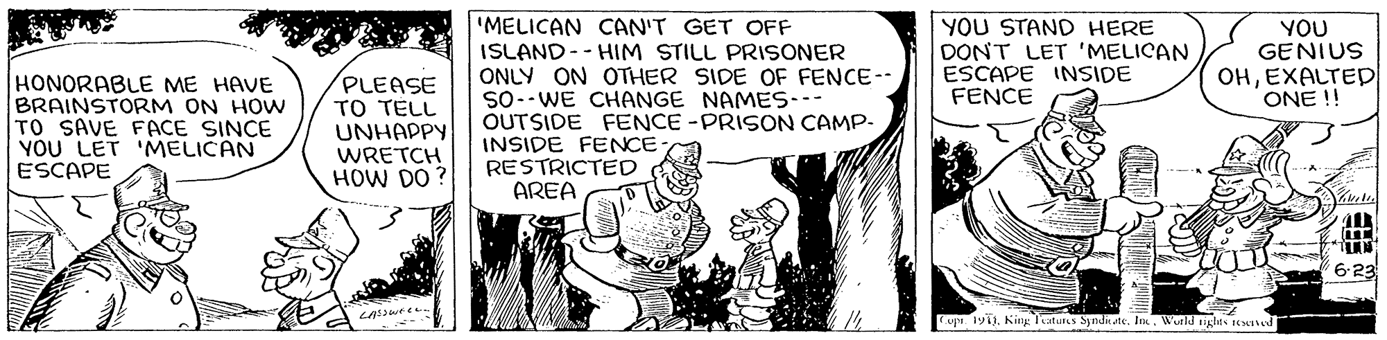Monochrome OCR: YOU STAND HERE DONT LET 'MELICAN ESCAPE INSIDE FENCE 'MELICAN CAN'T GET OFF ISLAND-- HIM STILL PRISONER ONLY ON OTHER SIDE OF FENCE-- So--WE CHANGE NAMES--- OUTSIDE FENCE -PRISON CAMP- INSIDE FENCE RESTRICTED AREA YOU GENIUS OHEXALTED ONE !! HONORABLE ME HAVE BRAINSTORM ON HOW TO SAVE FACE SINCE YOU LET 'MELICAN ESCAPE PLEASE TO TELL UNHAPPY WRETCH HOW DO ? 6-23 Cupa 191)Wutld ights reed YOU STAND HERE DONT LET 'MELICAN ESCAPE INSIDE FENCE 'MELICAN CAN'T GET OFF ISLAND-- HIM STILL PRISONER ONLY ON OTHER SIDE OF FENCE-- So--WE CHANGE NAMES--- OUTSIDE FENCE -PRISON CAMP- INSIDE FENCE RESTRICTED AREA YOU GENIUS OHEXALTED ONE !! HONORABLE ME HAVE BRAINSTORM ON HOW TO SAVE FACE SINCE YOU LET 'MELICAN ESCAPE PLEASE TO TELL UNHAPPY WRETCH HOW DO ? 6-23 Cupa 191)King Teatures Syndie te. InWutld ights reed