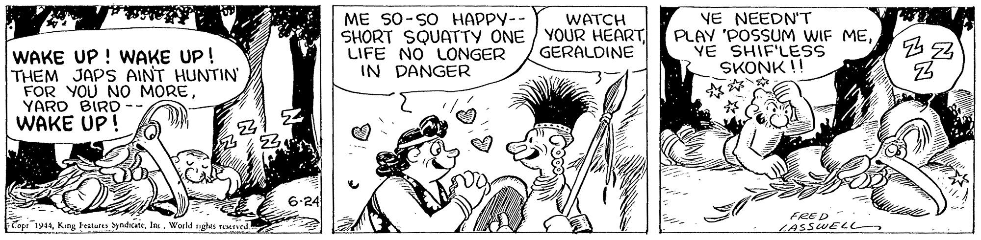 Art OCR: ME SO-SO HAPPY-- SHORT SQUATTY ONE / YOUR HEART LIFE NO LONGER IN DANGER YE NEEDN'T PLAY 'POSSUM WIF MEYE SHIF'LESS SKONK !! WATCH GERALDINE WAKE UP ! WAKE UP! THEM JAPS AINT HUNTIN FOR YOU NO MOREYARD BIRD WAKE UP! 6-24 Copr 1944World nghts remved FRED LASSWEL ME SO-SO HAPPY-- SHORT SQUATTY ONE / YOUR HEART LIFE NO LONGER IN DANGER YE NEEDN'T PLAY 'POSSUM WIF MEYE SHIF'LESS SKONK !! WATCH GERALDINE WAKE UP ! WAKE UP! THEM JAPS AINT HUNTIN FOR YOU NO MOREYARD BIRD WAKE UP! 6-24 Copr 1944King Features yndicateWorld nghts remved FRED LASSWEL