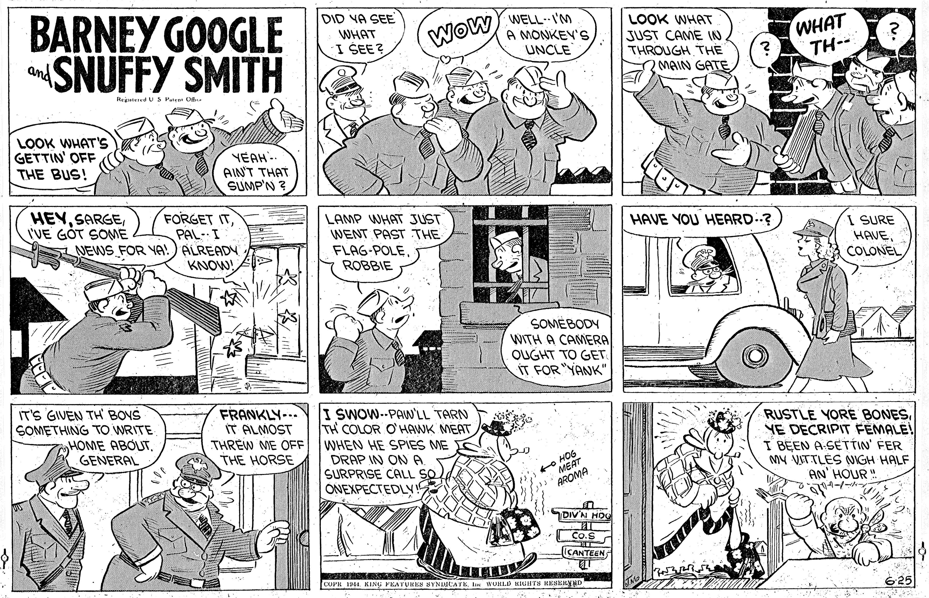 Font OCR: BARNEY GOOGLE SNUFFY SMITH DID VA SEE WELLI'M LOOK WHAT JUST CAME (N THROUGH THE O MAIN GATE WHAT TH-- Wow WHAT I ŠEE? A MONKEV's UNCLE and Rejatuied U S Patear Of. LOOK WHAT'S GETTIN' OFF THE BUS! YEAH.. AIN'T THAT SUMP'N ? HEYI'VE GOT SOME FORGET ITPAL- I NEWS FOR YA!) ALREADY KNOW! A LAMP WHAT JUST WENT PAST THE FLAG-POLEROBBIE HAVE YOU HEARD? I SURE HAVESOMÉBODY WITH A CAMERA OUGHT TO GET ÍT FOR "YANK" IT'S GIVEN TH BOVS SOMETHING TO WRITE HOME ABOUTGENERAL FRANKLY-.. IT ALMOST THREW ME OFF THE HORSE I SWOW--PAW'LL TARN TH COLOR O'HAWK MEAT WHEN HE SPIES ME DRAP IN ON A. SURPRISE CALL SO ONEXPECTEDLY RUSTLE YORE BONESYE DECRIPIT FEMALE! I BEEN A-SETTIN' FER MY VITTLÉS NIGH HALF AN' HOUR" to HOS MEAT AROMA DIV'N HO Co.S ICANTEEN COPR 1944. KING FEATUMES SYNDICATE Le WORLD EIGHTS RESERYND 625 BARNEY GOOGLE SNUFFY SMITH DID VA SEE WELLI'M LOOK WHAT JUST CAME (N THROUGH THE O MAIN GATE WHAT TH-- Wow WHAT I ŠEE? A MONKEV's UNCLE and Rejatuied U S Patear Of. LOOK WHAT'S GETTIN' OFF THE BUS! YEAH.. AIN'T THAT SUMP'N ? HEYI'VE GOT SOME FORGET ITPAL- I NEWS FOR YA!) ALREADY KNOW! A LAMP WHAT JUST WENT PAST THE FLAG-POLEROBBIE HAVE YOU HEARD? I SURE HAVESOMÉBODY WITH A CAMERA OUGHT TO GET ÍT FOR "YANK" IT'S GIVEN TH BOVS SOMETHING TO WRITE HOME ABOUTGENERAL FRANKLY-.. IT ALMOST THREW ME OFF THE HORSE I SWOW--PAW'LL TARN TH COLOR O'HAWK MEAT WHEN HE SPIES ME DRAP IN ON A. SURPRISE CALL SO ONEXPECTEDLY RUSTLE YORE BONESYE DECRIPIT FEMALE! I BEEN A-SETTIN' FER MY VITTLÉS NIGH HALF AN' HOUR" to HOS MEAT AROMA DIV'N HO Co.S ICANTEEN COPR 1944. KING FEATUMES SYNDICATE Le WORLD EIGHTS RESERYND 625