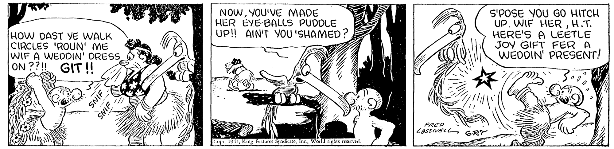 Fictional character OCR: HOW DAST YE WALK CIRCLES 'ROUN' ME WIF A WEDDIN' ORESS ON ??! GIT!! NOWYOU'VE MADE HER EYE-BALLS PUDOLE U!! AIN'T YOU 'SHAMED? S'POSE YOU GO HITCH UP. WIF HERH.T. HERE'S A LEETLE JOY GIFT FER A WEDDIN' PRESENT! FRED LASSWECL GRY upr. 1911World rights rescrved. SNIF SNIF HOW DAST YE WALK CIRCLES 'ROUN' ME WIF A WEDDIN' ORESS ON ??! GIT!! NOWYOU'VE MADE HER EYE-BALLS PUDOLE U!! AIN'T YOU 'SHAMED? S'POSE YOU GO HITCH UP. WIF HERH.T. HERE'S A LEETLE JOY GIFT FER A WEDDIN' PRESENT! FRED LASSWECL GRY upr. 1911King leatures SyndicateWorld rights rescrved. SNIF SNIF