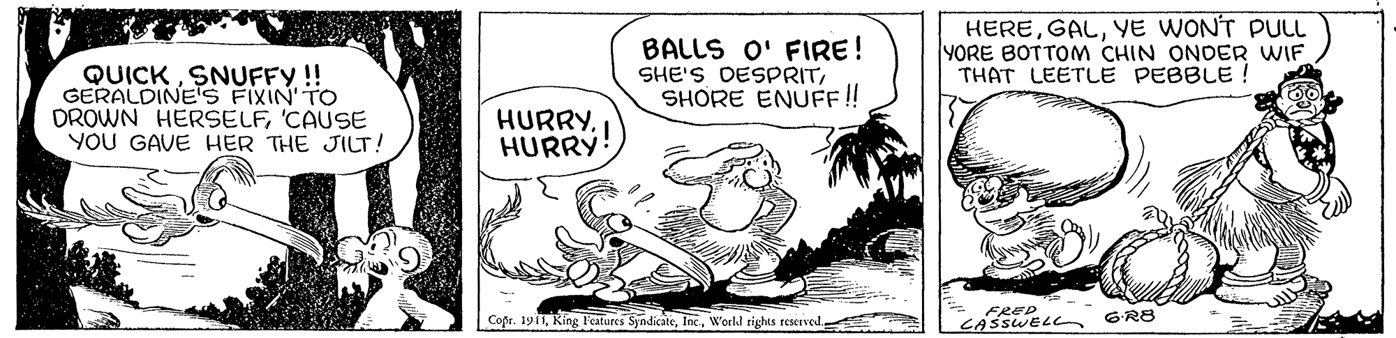 Art OCR: BALLS O' FIRE! SHE'S DESPRITSHORE ENUF!! HEREYE WON'T PLL YORE BOTTOM CHIN ONDER WIF THAT LEETLE PEBBLE QUICKSNUFFY!! GERALDINE'S FIXIN' TO DROWN HERSELF'CAUSE YOU GAVE HER THE JILT! HURRYHURRY! FRED CASSWEL Copr. 1911World rights reserved. 6R8 BALLS O' FIRE! SHE'S DESPRITSHORE ENUF!! HEREYE WON'T PLL YORE BOTTOM CHIN ONDER WIF THAT LEETLE PEBBLE QUICKSNUFFY!! GERALDINE'S FIXIN' TO DROWN HERSELF'CAUSE YOU GAVE HER THE JILT! HURRYHURRY! FRED CASSWEL Copr. 1911King Features SyndicateWorld rights reserved. 6R8