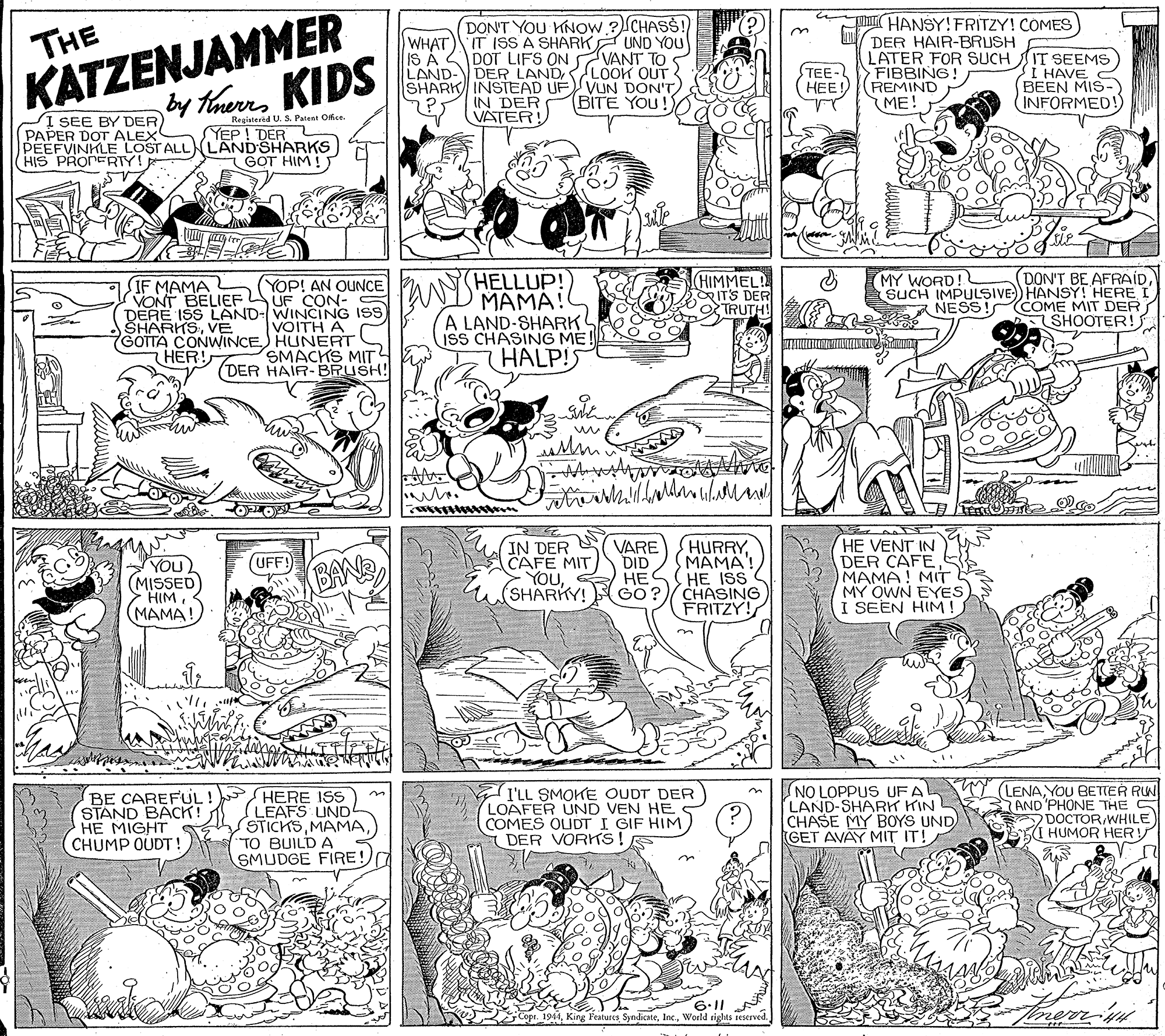 Illustration OCR: KATZENJAMMER y thems KIDS DON'T YOU KNOW ? CHASS! WHAT) IT ISS A SHARK UND YOU IS A DOT LIFS ON VANT TO LAND- DER LANDLOOK OUT SHARK INSTEAD UFVUN DON'T IN DER Y VATER! THANSY!FRITZY! COMES DER HAIR-BRUSH LATER FOR SUCH FIBBING! (REMIND ME! THE TEE- ???) IT SEEMS I HAVE BEEN MIS-) INFORMED! (BITE YOU! SI SEE BY DER) PAPER DOT ALEX PEEFVINKLE LOST ALLNLAND SHARKS HIS PRONERTY! Regiatered U. S. Patent Off.ce YEP! DER GOT HIM ! (HELLUP! MAMA! A LAND-SHARK isS CHASING ME! HALP!S DON'T BE AFRAÍDSUCH IMPULSIVE HANSYT HERE I NESSI COME MIT DER SHOOTER! HIMMEL! IT'S DER TRUTH (MY WORD! IF MAMA VONT BELIEF DERE ISS LAND-WINCING ISS SHARKSVE GOTTA CONWINCE) HUNERT HER! YOP! AN OUNCE VOITH A SMACKS MIT (DER HAIR-BRUSH! IN DER CAFE MIT YOU(SHARKY! VARE DID ??? GO? HURRYMAMA HE ISS CHASING FRITZY! HE VENT IN DER CAFEMAMA! MIT MY OWN EYES I SEEN HIM! (UFF!) YOU (MISSED HIM (MAMA! BAN BE CAREFUL ! HERE ISS LEAFS UND STICKSTO BUILD A SMUDGE FIRE! I'LL SMOKE OUDT DER LOAFER UND VEN HE COMES OLIDTI GIF HIM DER VORKS! NO LOPPUS UFA LAND-SHARK KIN CHASE MY BOYS UND GET AVAY MIT IT! (LENAYOU BETTER RUW AND'PHONE THE S DOCTOR/WHILE I HUMOR HER STAND BÄCK! HE MIGHT CHUMP OUDT! 6.11 Cope. 1944World rights reserved. KATZENJAMMER y thems KIDS DON'T YOU KNOW ? CHASS! WHAT) IT ISS A SHARK UND YOU IS A DOT LIFS ON VANT TO LAND- DER LANDLOOK OUT SHARK INSTEAD UFVUN DON'T IN DER Y VATER! THANSY!FRITZY! COMES DER HAIR-BRUSH LATER FOR SUCH FIBBING! (REMIND ME! THE TEE- ???) IT SEEMS I HAVE BEEN MIS-) INFORMED! (BITE YOU! SI SEE BY DER) PAPER DOT ALEX PEEFVINKLE LOST ALLNLAND SHARKS HIS PRONERTY! Regiatered U. S. Patent Off.ce YEP! DER GOT HIM ! (HELLUP! MAMA! A LAND-SHARK isS CHASING ME! HALP!S DON'T BE AFRAÍDSUCH IMPULSIVE HANSYT HERE I NESSI COME MIT DER SHOOTER! HIMMEL! IT'S DER TRUTH (MY WORD! IF MAMA VONT BELIEF DERE ISS LAND-WINCING ISS SHARKSVE GOTTA CONWINCE) HUNERT HER! YOP! AN OUNCE VOITH A SMACKS MIT (DER HAIR-BRUSH! IN DER CAFE MIT YOU(SHARKY! VARE DID ??? GO? HURRYMAMA HE ISS CHASING FRITZY! HE VENT IN DER CAFEMAMA! MIT MY OWN EYES I SEEN HIM! (UFF!) YOU (MISSED HIM (MAMA! BAN BE CAREFUL ! HERE ISS LEAFS UND STICKSTO BUILD A SMUDGE FIRE! I'LL SMOKE OUDT DER LOAFER UND VEN HE COMES OLIDTI GIF HIM DER VORKS! NO LOPPUS UFA LAND-SHARK KIN CHASE MY BOYS UND GET AVAY MIT IT! (LENAYOU BETTER RUW AND'PHONE THE S DOCTOR/WHILE I HUMOR HER STAND BÄCK! HE MIGHT CHUMP OUDT! 6.11 Cope. 1944King Features SyndicateWorld rights reserved.