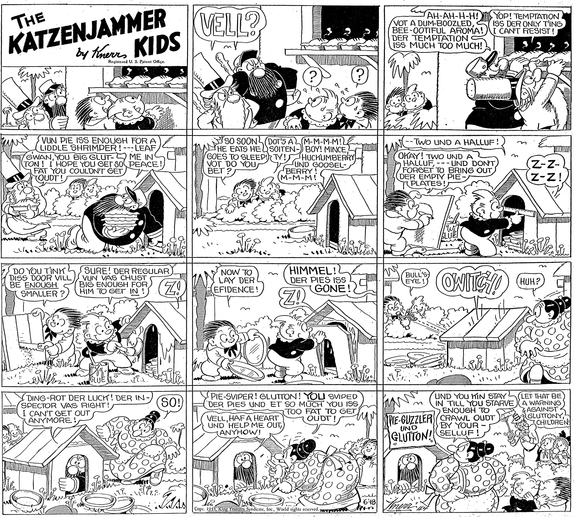 Fiction OCR: KATZENJAMMER by thias KIDS VELL? AH-AH-H-H! YOp! TEMPTATION ISS DER ONLY T'ING THE VOT A DUM-B0OZLEDBEE-0OTIFUL AROMA!t CAN'T RESIST! DER TEMPTATION ISS MUCH T0O MUCH! Registered U. S. Patent Offiçe. VUN PIE ISS ENOUGH FORA LIDDLE SHRIMPER!---LEAF GWANYOU BIG GLUT- ME IN TON ! I HOPE YOU GET SO PEACE FAT YOU COULDN'T GET OUDT! SO SOONLDOT's AL M-M-M-MIL HE EATS HE SOITEN- BOY! MINCE GOES TO SLEEP TY!HUCKUMBERRY VOT DO YOU BET ? TWO UND A HALLUF! UND GOOSEL- BERRY! (M-M-M! OKAY! TWO UND A HALLUF-- UND DONT FORGET TO BRING OUT DER EMPTY PIE PLATES! DO YOU TINK DISS DOOR VILL VUN VAS CHUST BE ENOUGH S SMALLER ? HIMMEL! DER PIES ISs GONE! SURE! DER REGULAR) NOW TO LAY DER L EFIDENCE! BULL'S EYE ! (HUH? BIO ENOUGH FOR) G0AY DING-ROT DER LUCK! DER IN- SPECTOR VAS RIGHT! I CAN'T GET OUT ANYMORE! PIE-SVIPER! GLUTTON! YOU SVIPED DER PIES UND ET SO MUCH YOU ISS TOO FAT TO GET UND YOU HIN STAY LEF THAT BE IN TILL YOU STARVEA WARNING AAGAINST GLUTTONYCHILDREN >ENOUGH TO VELLHAFA HEART UND 'HELP ME OUTANYHOW! PIE-GUZZLER(CRAWL OUDT BY YOUR OUDT UND GLUTTON! SELLUF! CoprWorld rights reserved wr KATZENJAMMER by thias KIDS VELL? AH-AH-H-H! YOp! TEMPTATION ISS DER ONLY T'ING THE VOT A DUM-B0OZLEDBEE-0OTIFUL AROMA!t CAN'T RESIST! DER TEMPTATION ISS MUCH T0O MUCH! Registered U. S. Patent Offiçe. VUN PIE ISS ENOUGH FORA LIDDLE SHRIMPER!---LEAF GWANYOU BIG GLUT- ME IN TON ! I HOPE YOU GET SO PEACE FAT YOU COULDN'T GET OUDT! SO SOONLDOT's AL M-M-M-MIL HE EATS HE SOITEN- BOY! MINCE GOES TO SLEEP TY!HUCKUMBERRY VOT DO YOU BET ? TWO UND A HALLUF! UND GOOSEL- BERRY! (M-M-M! OKAY! TWO UND A HALLUF-- UND DONT FORGET TO BRING OUT DER EMPTY PIE PLATES! DO YOU TINK DISS DOOR VILL VUN VAS CHUST BE ENOUGH S SMALLER ? HIMMEL! DER PIES ISs GONE! SURE! DER REGULAR) NOW TO LAY DER L EFIDENCE! BULL'S EYE ! (HUH? BIO ENOUGH FOR) G0AY DING-ROT DER LUCK! DER IN- SPECTOR VAS RIGHT! I CAN'T GET OUT ANYMORE! PIE-SVIPER! GLUTTON! YOU SVIPED DER PIES UND ET SO MUCH YOU ISS TOO FAT TO GET UND YOU HIN STAY LEF THAT BE IN TILL YOU STARVEA WARNING AAGAINST GLUTTONYCHILDREN >ENOUGH TO VELLHAFA HEART UND 'HELP ME OUTANYHOW! PIE-GUZZLER(CRAWL OUDT BY YOUR OUDT UND GLUTTON! SELLUF! CoprKiry: Feituro SyndicateWorld rights reserved wr