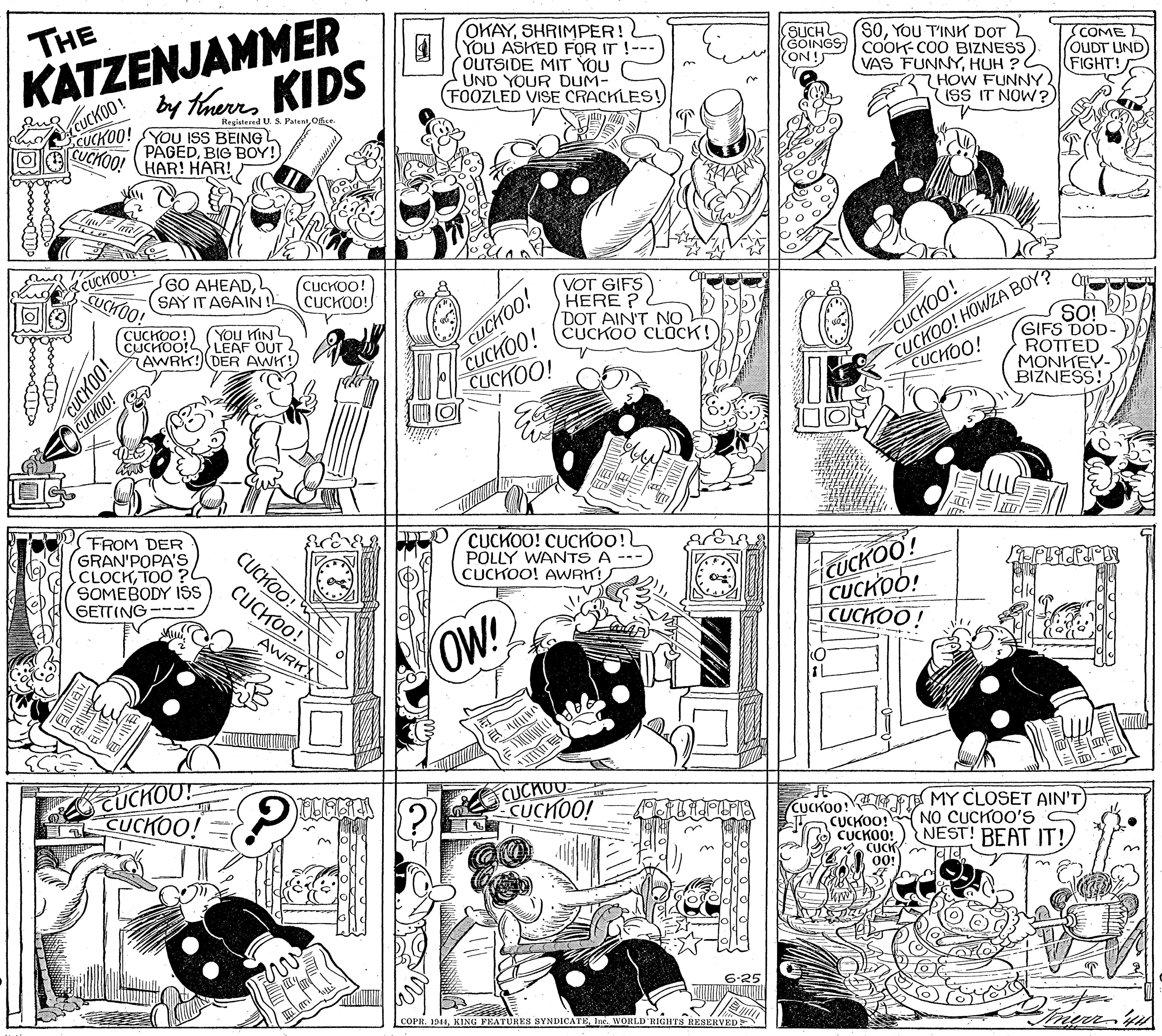 Jaw OCR: KATZENJAMMER by therrKIDS THE OKAYSHRIMPER! 4YOU ASKED FOR IT! OUTSIDE MIT YOU UND YOUR DUM- (FOOZLED VISE CRACKLES! (SOYOU T'INK DOT (GOINGS COOK-COO BIZNESS VAS FUNNYHUH ? 2HOW FUNNY ISS IT NOW? SUCH ON ! COME OUDT UND FIGHT! CUCKOO! CUCKOO! CUCHOO! Regiatered U. S. PatentOis YOU ISS BEING PAGEDBIG BOY! HAR! HAR! SGO AHEAD(SAY IT AGAINL CUCKOO! CUCKOO! CUCHOO! CUCHOO! CUCHOO! CUCHOO! VOT GIFS HERE ? DOT AINT NO CUCKOO CLOCK! CUCKOO! HOWZA BOY ROTTED MONTEY- BIZNESS! YOu KINL CUCHOO!S> LEAF OUT 2 SO! GIFS DOD- AWRK! DER AWK! CUCHOO! CUCHOO! CUCHOO! FROM DER GRAN'POPA'S CLOCKTOO ? SOMEBODY ISS GETTING---- CUCKOO! CUCHOO! POLLY WANTS A CUCKOO! AWRK! CUCKOO! HauCKOO! CUCKO! CUCKOO! CUCKOO! AWRK OW! UCHOO! CUCKOO! CUCHU CUCHOO! CUCKOO!4 CUCKOO! CUCKOO! CUCK 00! MY CLOSET AIN'T) NO CUCKOO'S NEST! BEAT IT! COPR. 1944Ine. WORLD RIGHTS RESERVEDE 00H KATZENJAMMER by therrKIDS THE OKAYSHRIMPER! 4YOU ASKED FOR IT! OUTSIDE MIT YOU UND YOUR DUM- (FOOZLED VISE CRACKLES! (SOYOU T'INK DOT (GOINGS COOK-COO BIZNESS VAS FUNNYHUH ? 2HOW FUNNY ISS IT NOW? SUCH ON ! COME OUDT UND FIGHT! CUCKOO! CUCKOO! CUCHOO! Regiatered U. S. PatentOis YOU ISS BEING PAGEDBIG BOY! HAR! HAR! SGO AHEAD(SAY IT AGAINL CUCKOO! CUCKOO! CUCHOO! CUCHOO! CUCHOO! CUCHOO! VOT GIFS HERE ? DOT AINT NO CUCKOO CLOCK! CUCKOO! HOWZA BOY ROTTED MONTEY- BIZNESS! YOu KINL CUCHOO!S> LEAF OUT 2 SO! GIFS DOD- AWRK! DER AWK! CUCHOO! CUCHOO! CUCHOO! FROM DER GRAN'POPA'S CLOCKTOO ? SOMEBODY ISS GETTING---- CUCKOO! CUCHOO! POLLY WANTS A CUCKOO! AWRK! CUCKOO! HauCKOO! CUCKO! CUCKOO! CUCKOO! AWRK OW! UCHOO! CUCKOO! CUCHU CUCHOO! CUCKOO!4 CUCKOO! CUCKOO! CUCK 00! MY CLOSET AIN'T) NO CUCKOO'S NEST! BEAT IT! COPR. 1944KING FEATURES SYNDICATEIne. WORLD RIGHTS RESERVEDE 00H