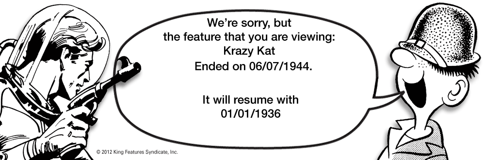 Diagram OCR: We're sorrybut the feature that you are viewing: Krazy Kat Ended on 06/07/1944. It will resume with 01/01/1936 © 2012 King Features SyndicateInc. We're sorrybut the feature that you are viewing: Krazy Kat Ended on 06/07/1944. It will resume with 01/01/1936 © 2012 King Features Syndicate
