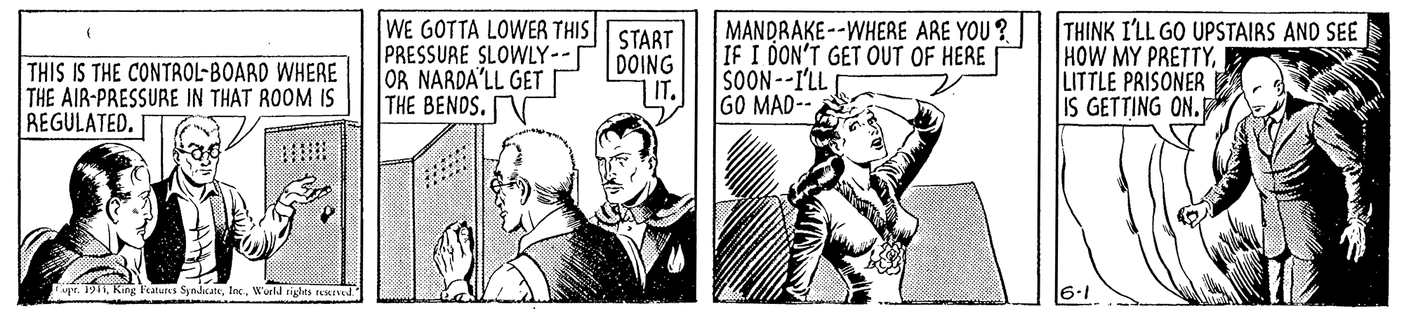 Art OCR: THIS IS THE CONTROL-BOARD WHERE THE AIR-PRESSURE IN THAT ROOM IS REGULATED. WE GOTTA LOWER THIS PRESSURE SLOWLY--[ OR NARDA'LL GET THE BENDS. N START DOING IT. MANDRAKE--WHERE ARE YOU ? IF I DON'T GET OUT OF HERE SOON--I'LL GO MAD-- THINK I'LL GO UPSTAIRS AND SEE HOW MY PRETTYLITTLE PRISONER IS GETTING ON. upr. 1911World rigles tes*Ined THIS IS THE CONTROL-BOARD WHERE THE AIR-PRESSURE IN THAT ROOM IS REGULATED. WE GOTTA LOWER THIS PRESSURE SLOWLY--[ OR NARDA'LL GET THE BENDS. N START DOING IT. MANDRAKE--WHERE ARE YOU ? IF I DON'T GET OUT OF HERE SOON--I'LL GO MAD-- THINK I'LL GO UPSTAIRS AND SEE HOW MY PRETTYLITTLE PRISONER IS GETTING ON. upr. 1911King Features SyndicateWorld rigles tes*Ined