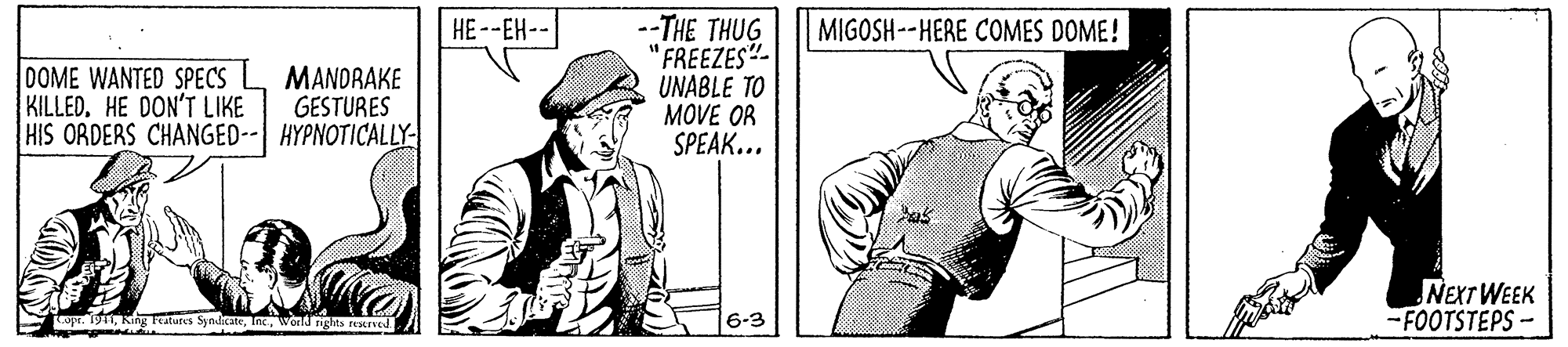Art OCR: --THE THUG 'FREEZES"- UNABLE TO MOVE OR SPEAK... HE--EH-- MIGOSH--HERE COMES DOME! DOME WANTED SPECS KILLED. HE DON'T LIKE HIS ORDERS CHANGED-- HYPNOTICALLY MANDRAKE GESTURES NEXT WEEK -FOOTSTEPS- wpr. 191wond nghs aved 6-3 --THE THUG 'FREEZES"- UNABLE TO MOVE OR SPEAK... HE--EH-- MIGOSH--HERE COMES DOME! DOME WANTED SPECS KILLED. HE DON'T LIKE HIS ORDERS CHANGED-- HYPNOTICALLY MANDRAKE GESTURES NEXT WEEK -FOOTSTEPS- wpr. 191King leatures Syndrcaewond nghs aved 6-3